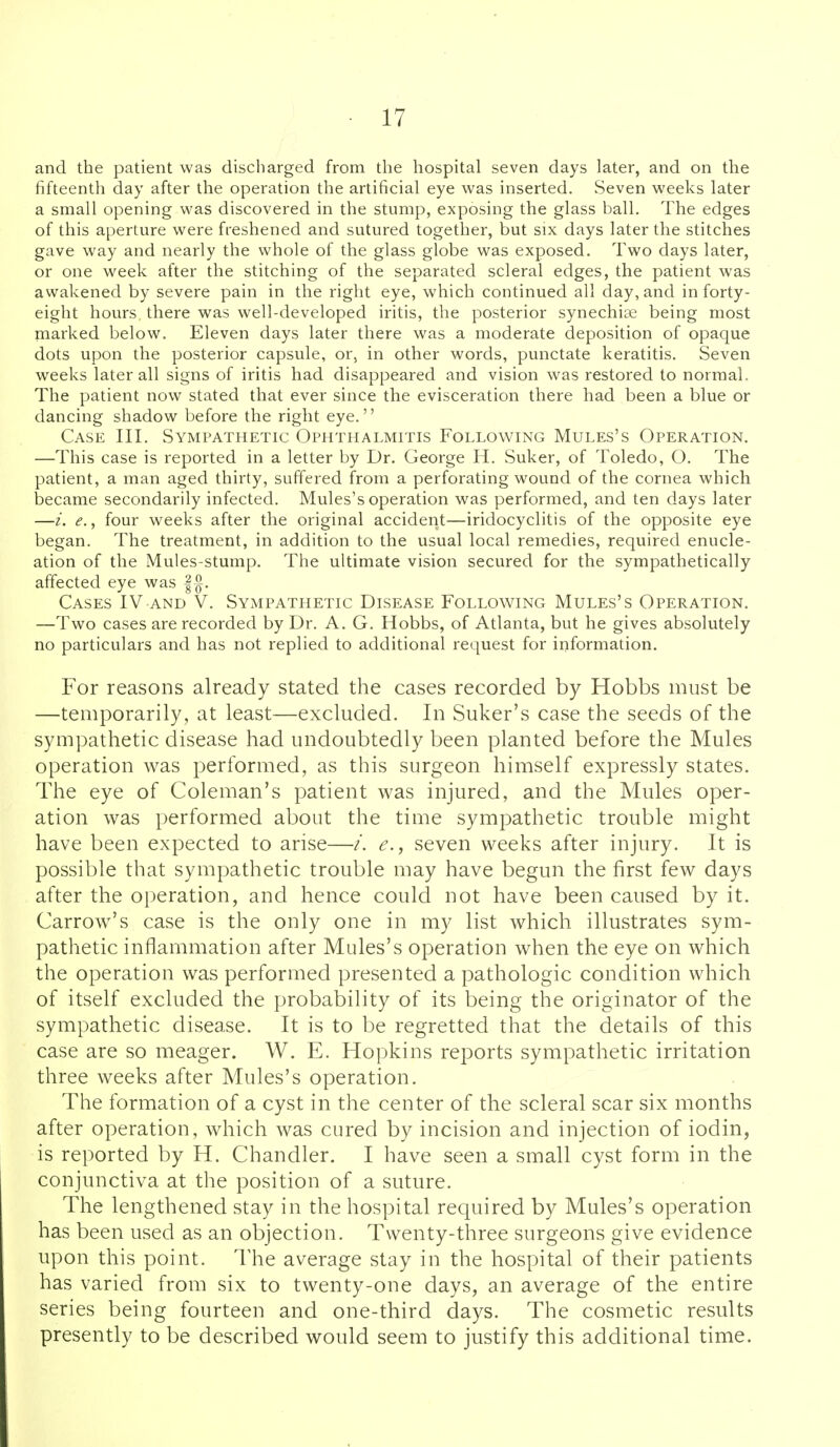 and the patient was discharged from the hospital seven days later, and on the fifteenth day after the operation the artificial eye was inserted. vSeven weeks later a small opening was discovered in the stump, exposing the glass ball. The edges of this aperture were freshened and sutured together, but six days later the stitches gave way and nearly the whole of the glass globe was exposed. Two days later, or one week after the stitching of the separated scleral edges, the patient was awakened by severe pain in the right eye, which continued all day, and in forty- eight hours there was well-developed iritis, the posterior synechias being most marked below. Eleven days later there was a moderate deposition of opaque dots upon the posterior capsule, or, in other words, punctate keratitis. Seven weeks later all signs of iritis had disappeared and vision was restored to normal. The patient now stated that ever since the evisceration there had been a blue or dancing shadow before the right eye. Case III. Sympathetic Ophthalmitis Following Mules's Operation. —This case is reported in a letter by Dr. George H. Suker, of Toledo, O. The patient, a man aged thirty, suffered from a perforating wound of the cornea which became secondarily infected. Mules's operation was performed, and ten days later —i. e., four weeks after the original accident—iridocyclitis of the opposite eye began. The treatment, in addition to the usual local remedies, required enucle- ation of the Mules-stump. The ultimate vision secured for the sympathetically affected eye was Cases IV and V. Sympathetic Disease Following Mules's Operation. —Two cases are recorded by Dr. A. G. Hobbs, of Atlanta, but he gives absolutely no particulars and has not replied to additional request for information. For reasons already stated the cases recorded by Hobbs must be —temporarily, at least—excluded. In Suker's case the seeds of the sympathetic disease had undoubtedly been planted before the Mules operation was performed, as this surgeon himself expressly states. The eye of Coleman's patient was injured, and the Mules oper- ation was performed about the time sympathetic trouble might have been expected to arise—/. e., seven weeks after injury. It is possible that sympathetic trouble may have begun the first few days after the operation, and hence could not have been caused by it. Carrow's case is the only one in my list which illustrates sym- pathetic inflammation after Mules's operation when the eye on which the operation was performed presented a pathologic condition which of itself excluded the probability of its being the originator of the sympathetic disease. It is to be regretted that the details of this case are so meager. W. E. Hopkins reports sympathetic irritation three weeks after Mules's operation. The formation of a cyst in the center of the scleral scar six months after operation, which was cured by incision and injection of iodin, is reported by H. Chandler. I have seen a small cyst form in the conjunctiva at the position of a suture. The lengthened stay in the hospital required by Mules's operation has been used as an objection. Twenty-three surgeons give evidence upon this point. The average stay in the hospital of their patients has varied from six to twenty-one days, an average of the entire series being fourteen and one-third days. The cosmetic results presently to be described would seem to justify this additional time.
