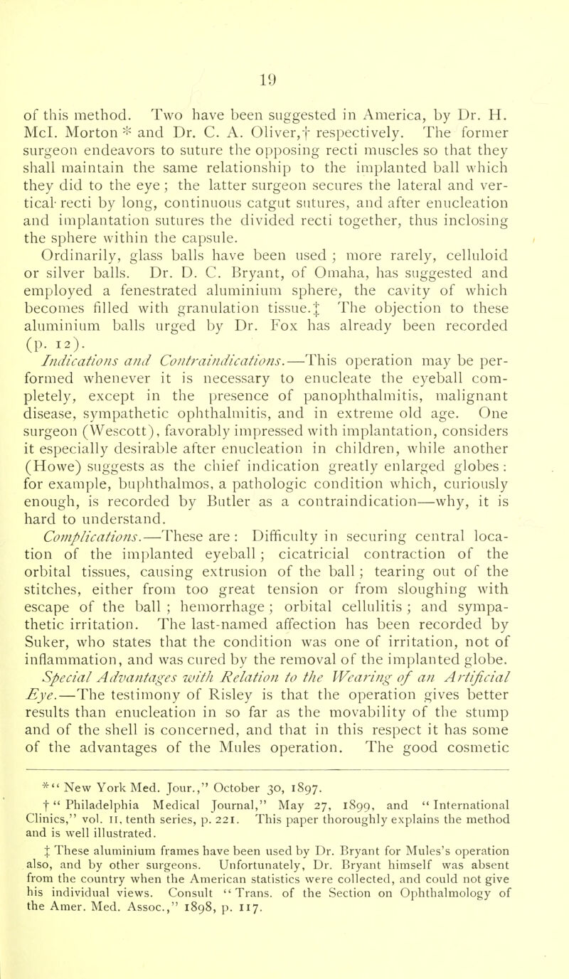 of this method. Two have been suggested in America, by Dr. H. McI. Morton -'^ and Dr. C. A. Oliver,! respectively. The former surgeon endeavors to suture the opposing recti muscles so that they shall maintain the same relationship to the implanted ball which they did to the eye; the latter surgeon secures the lateral and ver- tical- recti by long, continuous catgut sutures, and after enucleation and iuiplantation sutures the divided recti together, thus inclosing the sphere within the capsule. Ordinarily, glass balls have been used ; more rarely, celluloid or silver balls. Dr. D. C. Bryant, of Omaha, has suggested and employed a fenestrated aluminium sphere, the cavity of which becomes filled with granulation tissue.'! The objection to these aluminium balls urged by Dr. Fox has already been recorded (p. 12). Indications and Contraindications.—This operation may be per- formed whenever it is necessary to enucleate the eyeball com- pletely, except in the presence of panophthalmitis, malignant disease, sympathetic ophthalmitis, and in extreme old age. One surgeon (Wescott), favorably impressed with implantation, considers it especially desirable after enucleation in children, while another (Howe) suggests as the chief indication greatly enlarged globes: for example, buphthalmos, a pathologic condition which, curiously enough, is recorded by Butler as a contraindication—why, it is hard to understand. Complications.—These are : Difficulty in securing central loca- tion of the implanted eyeball; cicatricial contraction of the orbital tissues, causing extrusion of the ball; tearing out of the stitches, either from too great tension or from sloughing with escape of the ball ; hemorrhage ; orbital cellulitis ; and sympa- thetic irritation. The last-named affection has been recorded by Suker, who states that the condition was one of irritation, not of inflammation, and was cured by the removal of the implanted globe. Special Advantages with Relation to the Wea?dng of an Artificial Eye.—The testimony of Risley is that the operation gives better results than enucleation in so far as the movability of the stump and of the shell is concerned, and that in this respect it has some of the advantages of the Mules operation. The good cosmetic * New York Med. Jour., October 30, 1897. t Philadelphia Medical Journal, May 27, 1899, and '* International Clinics, vol. ii, tenth series, p. 221. This paper thoroughly explains the method and is well illustrated. X These aluminium frames have been used by Dr. Bryant for Mules's operation also, and by other surgeons. Unfortunately, Dr. Bryant himself was absent from the country when the American statistics were collected, and could not give his individual views. Consult  Trans, of the Section on Ophthalmology of the Amer. Med. Assoc., 1898, p. 117.