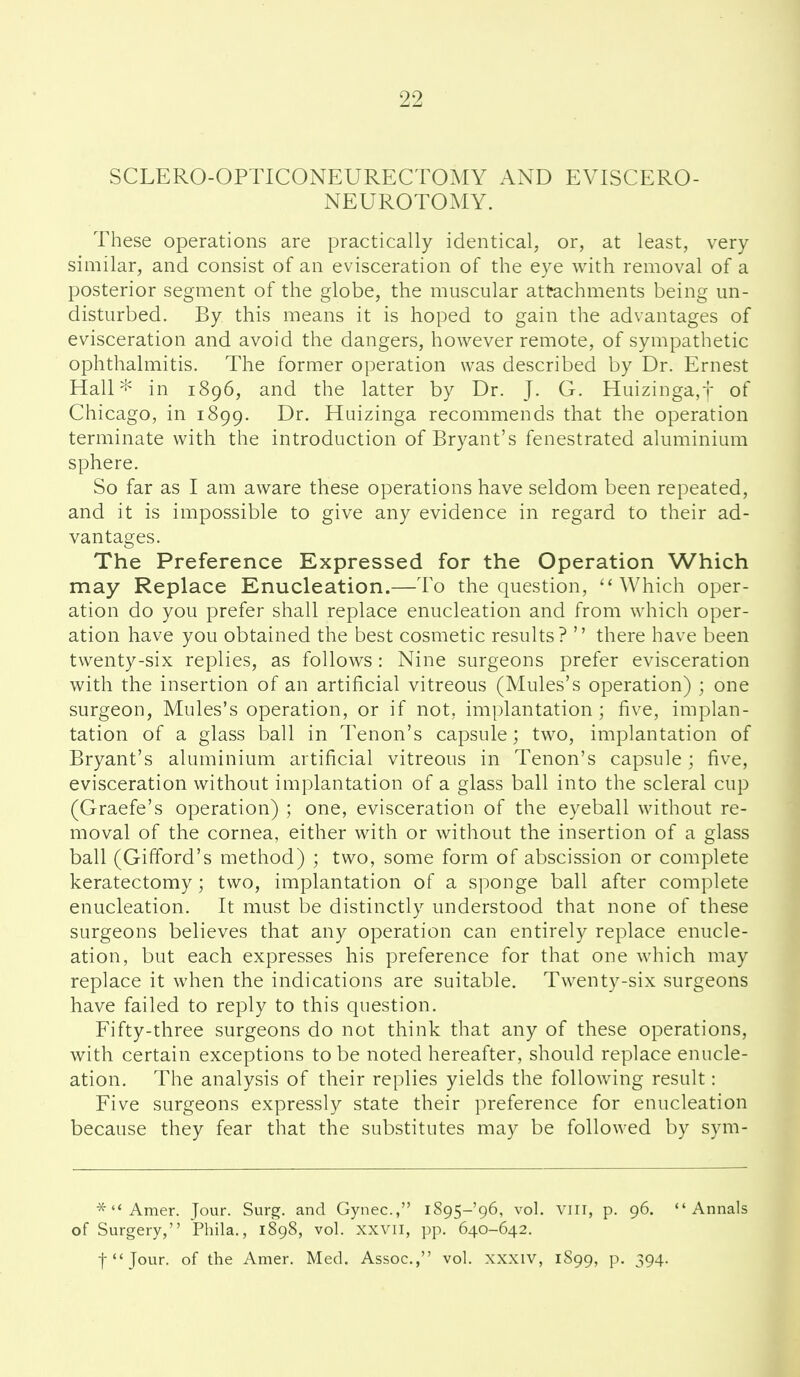 SCLERO-OPTICONEURECTOMY AND EVISCERO- NEUROTOMY. These operations are practically identical, or, at least, very similar, and consist of an evisceration of the eye with removal of a posterior segment of the globe, the muscular attachments being un- disturbed. By this means it is hoped to gain the advantages of evisceration and avoid the dangers, however remote, of sympathetic ophthalmitis. The former operation was described by Dr. Ernest Hall'l^ in 1896, and the latter by Dr. J. G. Huizinga,t of Chicago, in 1899. Dr. Huizinga recommends that the operation terminate with the introduction of Bryant's fenestrated aluminium sphere. So far as I am aware these operations have seldom been repeated, and it is impossible to give any evidence in regard to their ad- vantages. The Preference Expressed for the Operation Which may Replace Enucleation.—To the question, Which oper- ation do you prefer shall replace enucleation and from which oper- ation have you obtained the best cosmetic results?  there have been twenty-six replies, as follows : Nine surgeons prefer evisceration with the insertion of an artificial vitreous (Mules's operation) ; one surgeon, Mules's operation, or if not, implantation; five, implan- tation of a glass l3all in Tenon's capsule; two, implantation of Bryant's aluminium artificial vitreous in Tenon's capsule; five, evisceration without implantation of a glass ball into the scleral cup (Graefe's operation) ; one, evisceration of the eyeball without re- moval of the cornea, either with or without the insertion of a glass ball (Gifford's method) ; two, some form of abscission or complete keratectomy; two, implantation of a sponge ball after complete enucleation. It must be distinctly understood that none of these surgeons believes that any operation can entirely replace enucle- ation, but each expresses his preference for that one which may replace it when the indications are suitable. Twenty-six surgeons have failed to reply to this question. Fifty-three surgeons do not think that any of these operations, with certain exceptions to be noted hereafter, should replace enucle- ation. The analysis of their replies yields the following result: Five surgeons expressly state their preference for enucleation because they fear that the substitutes may be followed by sym-  Amer. Jour. Surg, and Gynec, 1895-96, vol. viir, p. 96. Annals of Surgery, Phila., 1898, vol. xxvii, pp. 640-642. f'Jour. of the Amer. Med. Assoc., vol. xxxiv, 1S99, p. 394.