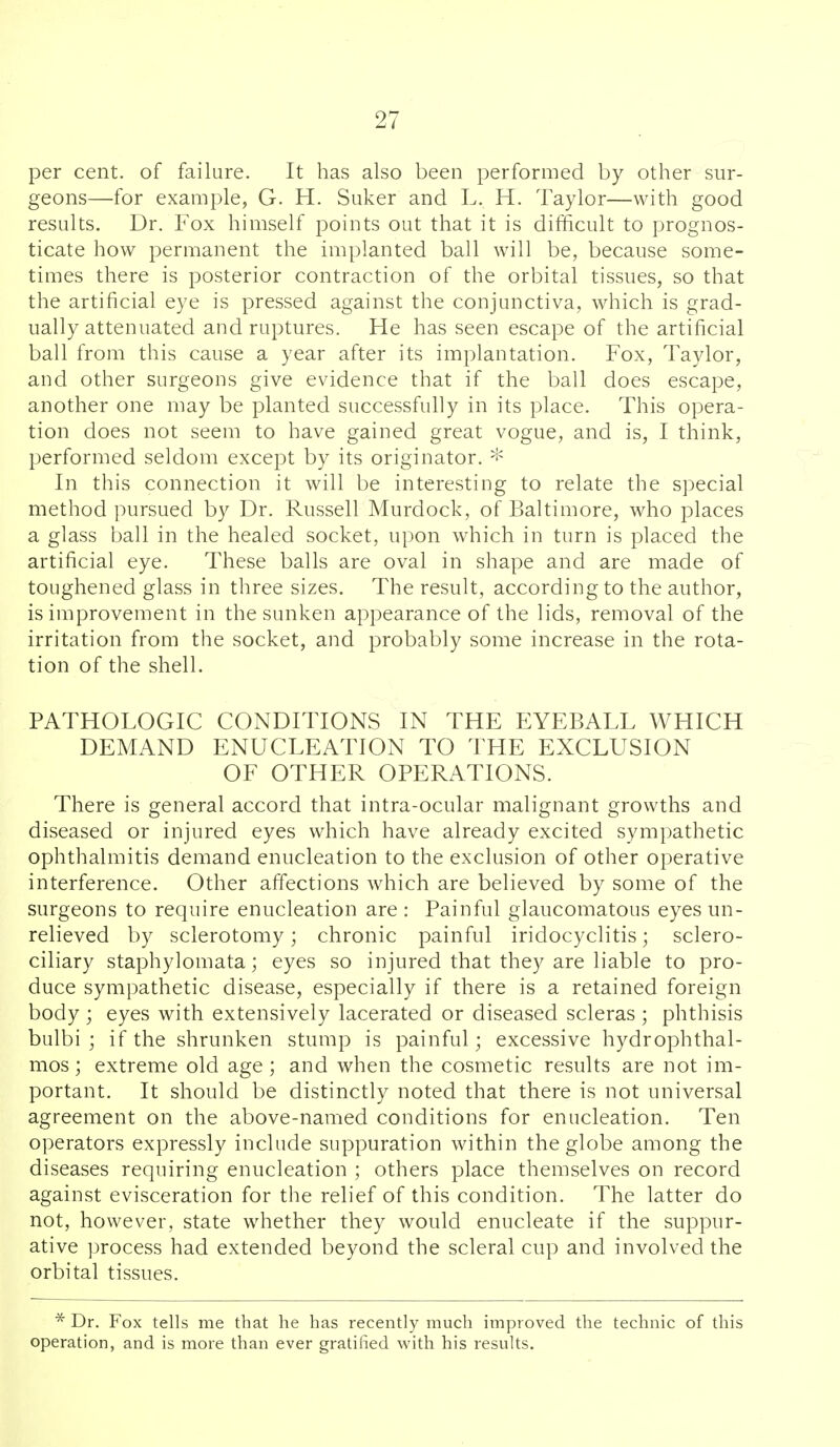 per cent, of failure. It has also been performed by other sur- geons—for example, G. H. Suker and L. H. Taylor—with good results. Dr. Fox himself points out that it is difhcult to prognos- ticate how permanent the implanted ball will be, because some- times there is posterior contraction of the orbital tissues, so that the artificial eye is pressed against the conjunctiva, which is grad- ually attenuated and ruptures. He has seen escape of the artificial ball from this cause a year after its implantation. Fox, Taylor, and other surgeons give evidence that if the ball does escape, another one may be planted successfully in its place. This opera- tion does not seem to have gained great vogue, and is, I think, performed seldom except by its originator. --^ In this connection it will be interesting to relate the special method pursued by Dr. Russell Murdock, of Baltimore, who places a glass ball in the healed socket, upon which in turn is placed the artificial eye. These balls are oval in shape and are made of toughened glass in three sizes. The result, according to the author, is improvement in the sunken appearance of the lids, removal of the irritation from the socket, and probably some increase in the rota- tion of the shell. PATHOLOGIC CONDITIONS IN THE EYEBALL WHICH DEMAND ENUCLEATION TO THE EXCLUSION OF OTHER OPERATIONS. There is general accord that intra-ocular malignant growths and diseased or injured eyes which have already excited sympathetic ophthalmitis demand enucleation to the exclusion of other operative interference. Other affections which are believed by some of the surgeons to require enucleation are: Painful glaucomatous eyes un- relieved by sclerotomy; chronic painful iridocyclitis; sclero- ciliary staphylomata; eyes so injured that they are liable to pro- duce sympathetic disease, especially if there is a retained foreign body ; eyes with extensively lacerated or diseased scleras ; phthisis bulbi ; if the shrunken stump is painful; excessive hydrophthal- mos; extreme old age; and when the cosmetic results are not im- portant. It should be distinctly noted that there is not universal agreement on the above-named conditions for enucleation. Ten operators expressly include suppuration within the globe among the diseases requiring enucleation ; others place themselves on record against evisceration for the relief of this condition. The latter do not, however, state whether they would enucleate if the suppur- ative ])rocess had extended beyond the scleral cup and involved the orbital tissues. * Dr. Fox tells me that he has recently much improved the technic of this operation, and is more than ever gratified with his results.