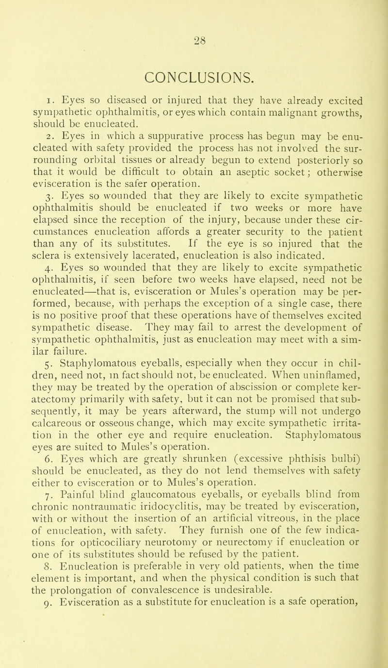 CONCLUSIONS. 1. Eyes so diseased or injured that they have already excited sympathetic ophthahiiitis, or eyes which contain malignant growths, should be enucleated. 2. Eyes in which a suppurative process has begun may be enu- cleated with safety provided the process has not involved the sur- rounding orbital tissues or already begun to extend posteriorly so that it would be difficult to obtain an aseptic socket; otherwise evisceration is the safer operation. 3. Eyes so wounded that they are likely to excite sympathetic ophthalmitis should be enucleated if two weeks or more have elapsed since the reception of the injury, because under these cir- cumstances enucleation affords a greater security to the patient than any of its substitutes. If the eye is so injured that the sclera is extensively lacerated, enucleation is also indicated. 4. Eyes so wounded that they are likely to excite sympathetic ophthalmitis, if seen before two weeks have elapsed, need not be enucleated—that is, evisceration or Mules's operation may be per- formed, because, with perhaps the exception of a single case, there is no positive proof that these operations have of themselves excited sympathetic disease. They may fail to arrest the development of sympathetic ophthalmitis, just as enucleation may meet with a sim- ilar failure. 5. Staphylomatous eyeballs, especially when they occur in chil- dren, need not, ni fact should not, be enucleated. When uninflamed, they may be treated by the operation of abscission or complete ker- atectomy primarily with safety, but it can not be promised that sub- sequently, it may be years afterward, the stump will not undergo calcareous or osseous change, which may excite sympathetic irrita- tion in the other eye and require enucleation. Staphylomatous eyes are suited to Mules's operation. 6. Eyes which are greatly shrunken (excessive phthisis bulbi) should be enucleated, as they do not lend themselves with safety either to evisceration or to Mules's operation. 7. Painful blind glaucomatous eyeballs, or eyeballs blind from chronic nontraumatic iridocyclitis, may be treated by evisceration, with or without the insertion of an artificial vitreous, in the place of enucleation, with safety. They furnish one of the few indica- tions for opticociliary neurotomy or neurectomy if enucleation or one of its substitutes should be refused by the patient. 8. Enucleation is preferable in very old patients, when the time element is important, and when the physical condition is such that the prolongation of convalescence is undesirable. 9. Evisceration as a substitute for enucleation is a safe operation,