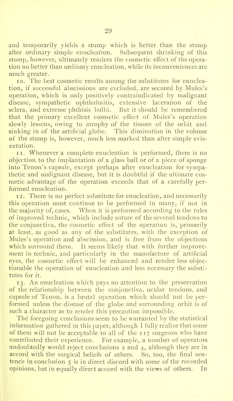 and temporarily yields a stump which is better than the stump after ordinary simple enucleation. Subsequent shrinking of this stump, however, ultimately renders the cosmetic effect of the opera- tion no better than ordinary enucleation, while its inconveniences are much greater. 10. The best cosmetic results among the substitutes for enuclea- tion, if successful abscissions are excluded, are secured by Mules's operation, which is only positively contraindicated by malignant disease, sympathetic ophthalmitis, extensive laceration of the sclera, and extreme phthisis bulbi. But it should be remembered that the primary excellent cosmetic effect of Mules's operation slowly lessens, owing to atrophy of the tissues of the orbit and sinking in of the artificial globe. This diminution in the volume of the stump is, however, much less marked than after simple evis- ceration. 11. Whenever a complete enucleation is performed, there is no objection to the implantation of a glass ball or of a piece of sponge into Tenon's capsule, except perhaps after enucleation for sympa- thetic and malignant disease, but it is doubtful if the ultimate cos- metic advantage of the operation exceeds that of a carefully per- formed enucleation. 12. There is no perfect substitute for enucleation, and necessarily this operation must continue to be performed in many, if not in the majority of, cases. When it is performed according to the rules of improved technic, which include suture of the severed tendons to the conjunctiva, the cosmetic effect of the operation is, primarily at least, as good as any of the substitutes, with the exception of Mules's operation and abscission, and is free from the objections which surround them. It seems likely that with further improve- ment in technic, and particularly in the manufacture of artificial eyes, the cosmetic effect will be enhanced and render less objec- tionable the operation of enucleation and less necessary the substi- tutes for it. 13. An enucleation which pays no attention to the preservation of the relationship between the conjunctiva, ocular tendons, and capsule of Tenon, is a brutal operation which should not be per- formed unless the disease of the globe and surrounding orbit is of such a character as to render this precaution impossible. The foregoing conclusions seem to be warranted by the statistical information gathered in this paper, although I fully realize that some of them will not be acceptable to all of the 117 surgeons who have contributed their experience. For example, a number of operators undoubtedly would reject conclusions 2 and 4, although they are in accord with the surgical beliefs of others. So, too, the final sen- tence in conclusion 5 is in direct discord with some of the recorded opinions, but in equally direct accord with the views of others. In