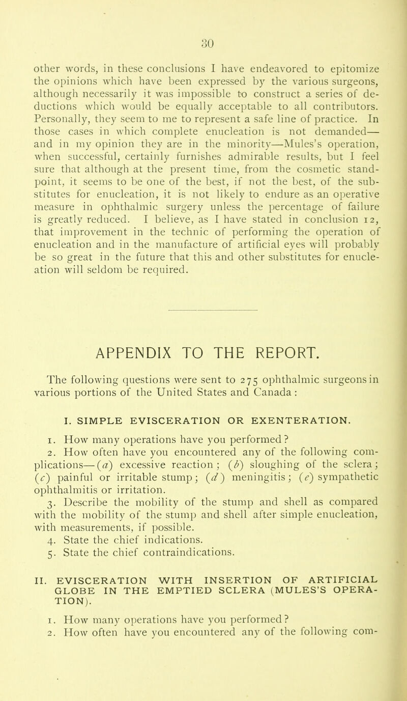 other words, in these concUisions I have endeavored to epitomize the opinions which have been expressed by the various surgeons, although necessarily it was impossible to construct a series of de- ductions which would be equally accejjtable to all contributors. Personally, they seem to me to represent a safe line of practice. In those cases in which complete enucleation is not demanded— and in my opinion they are in the minority—Mules's operation, when successful, certainly furnishes admirable results, but I feel sure that although at the present time, from the cosmetic stand- point, it seems to be one of the best, if not the best, of the sub- stitutes for enucleation, it is not likely to endure as an operative measure in ophthalmic surgery unless the percentage of failure is greatly reduced. I believe, as I have stated in conclusion 12, that improvement in the technic of performing the operation of enucleation and in the manufacture of artificial eyes will probably be so great in the future that this and other substitutes for enucle- ation will seldom be required. APPENDIX TO THE REPORT. The following questions were sent to 275 ophthalmic surgeons in various portions of the United States and Canada : I. SIMPLE EVISCERATION OR EXENTERATION. 1. How many operations have you performed? 2. How often have you encountered any of the following com- plications— (a) excessive reaction; (/?) sloughing of the sclera; (c) painful or irritable stump; (d) meningitis; (<?) sympathetic ophthalmitis or irritation. 3. Describe the mobility of the stump and shell as compared with the mobility of the stump and shell after simple enucleation, with measurements, if possible. 4. State the chief indications. 5. State the chief contraindications. II. EVISCERATION WITH INSERTION OF ARTIFICIAL GLOBE IN THE EMPTIED SCLERA (MULES'S OPERA- TION). 1. How many operations have you performed? 2. How often have you encountered any of the following com-