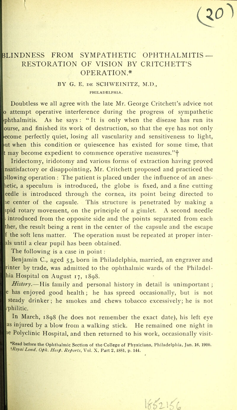 BLINDNESS FROM SYMPATHETIC OPHTHALMITIS — RESTORATION OF VISION BY CRITCHETT'S OPERATION* BY G. E. DE SCHWEINITZ, M.D., PHILADELPHIA. Doubtless we all agree with the late Mr. George Critchett's advice not 0 attempt operative interference during the progress of sympathetic iphthalmitis. As he says :  It is only when the disease has run its curse, and finished its work of destruction, so that the eye has not only lecome perfectly quiet, losing all vascularity and sensitiveness to light, lUt when this condition or quiescence has existed for some time, that t may become expedient to commence operative measures.f Iridectomy, iridotomy and various forms of extraction having proved nsatisfactory or disappointing, Mr. Critchett proposed and practiced the Dllowing operation : The patient is placed under the influence of an anes- tietic, a speculum is introduced, the globe is fixed, and a fine cutting eedle is introduced through the cornea, its point being directed to le center of the capsule. This structure is penetrated by making a apid rotary movement, on the principle of a gimlet. A second needle 1 introduced from the opposite side and the points separated from each ther, the result being a rent in the center of the capsule and the escape f the soft lens matter. The operation must be repeated at proper inter- als until a clear pupil has been obtained. The following is a case in point: Benjamin C, aged 53, born in Philadelphia, married, an engraver and rinter by trade, was admitted to the ophthalmic wards of the Philadel- hia Hospital on August 17, 1898. History.—His family and personal history in detail is unimportant ; e has enjoyed good health; he has spreed occasionally, but is not steady drinker; he smokes and chews tobacco excessively; he is not .'philitic. In March, 1898 (he does not remember the exact date), his left eye as injured by a blow from a walking stick. He remained one night in le Polyclinic Hospital, and then returned to his work, occasionally visit- *Read before the Ophthalmic Section of the College of Physicians. Philadelphia, Jan. 16. 1900. ^Royai Lond. Oph. Hosp. Reports, Vol. X. Part 2, 1881, p. 144.