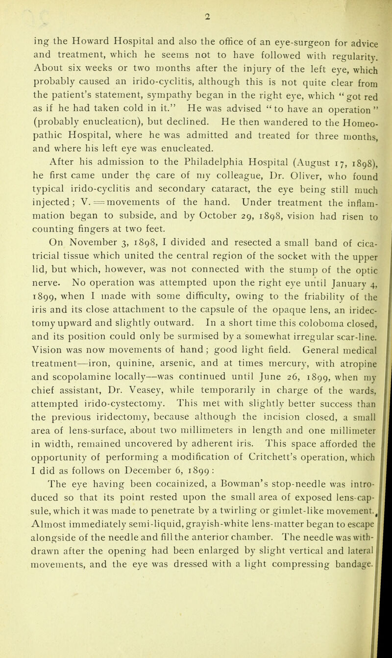 ing the Howard Hospital and also the office of an eye-surgeon for advice and treatment, which he seems not to have followed with regularity. About six weeks or two months after the injury of the left eye, which probably caused an irido-cyclitis, although this is not quite clear from the patient's statement, sympathy began in the right eye, which got red as if he had taken cold in it. He was advised to have an operation (probably enucleation), but declined. He then wandered to the Homeo- pathic Hospital, where he was admitted and treated for three months, and where his left eye was enucleated. After his admission to the Philadelphia Hospital (x\ugust 17, 1898), he first came under the care of my colleague. Dr. Oliver, who found typical irido-cyclitis and secondary cataract, the eye being still much injected; V.= movements of the hand. Under treatment the inflam- mation began to subside, and by October 29, 1898, vision had risen to counting fingers at two feet. On November 3, 1898, I divided and resected a small band of cica- tricial tissue which united the central region of the socket with the upper lid, but which, however, was not connected with the stump of the optic nerve. No operation was attempted upon the right eye until January 4, 1899, when I made with some difficulty, owing to the friability of the iris and its close attachment to the capsule of the opaque lens, an iridec- tomy upward and slightly outward. In a short time this coloboma closed, and its position could only be surmised by a somewhat irregular scar-line. Vision was now movements of hand; good light field. General medical treatment—iron, quinine, arsenic, and at times mercury, with atropine and scopolamine locally—was continued until June 26, 1899, when my chief assistant. Dr. Veasey, while temporarily in charge of the wards, attempted irido-cystectomy. This met with slightly better success than the previous iridectomy, because although the incision closed, a small area of lens-surface, about two millimeters in length and one millimeter in width, remained uncovered by adherent iris. This space afforded the opportunity of performing a modification of Critchett's operation, which I did as follows on December 6, 1899 : The eye having been cocainized, a Bowman's stop-needle was intro- duced so that its point rested upon the small area of exposed lens-cap- sule, which it was made to penetrate by a twirling or gimlet-like movement.^ Almost immediately semi-liquid, grayish-white lens-matter began to escape alongside of the needle and fill the anterior chamber. The needle was with- drawn after the opening had been enlarged by slight vertical and lateral movements, and the eye was dressed with a light compressing bandage.