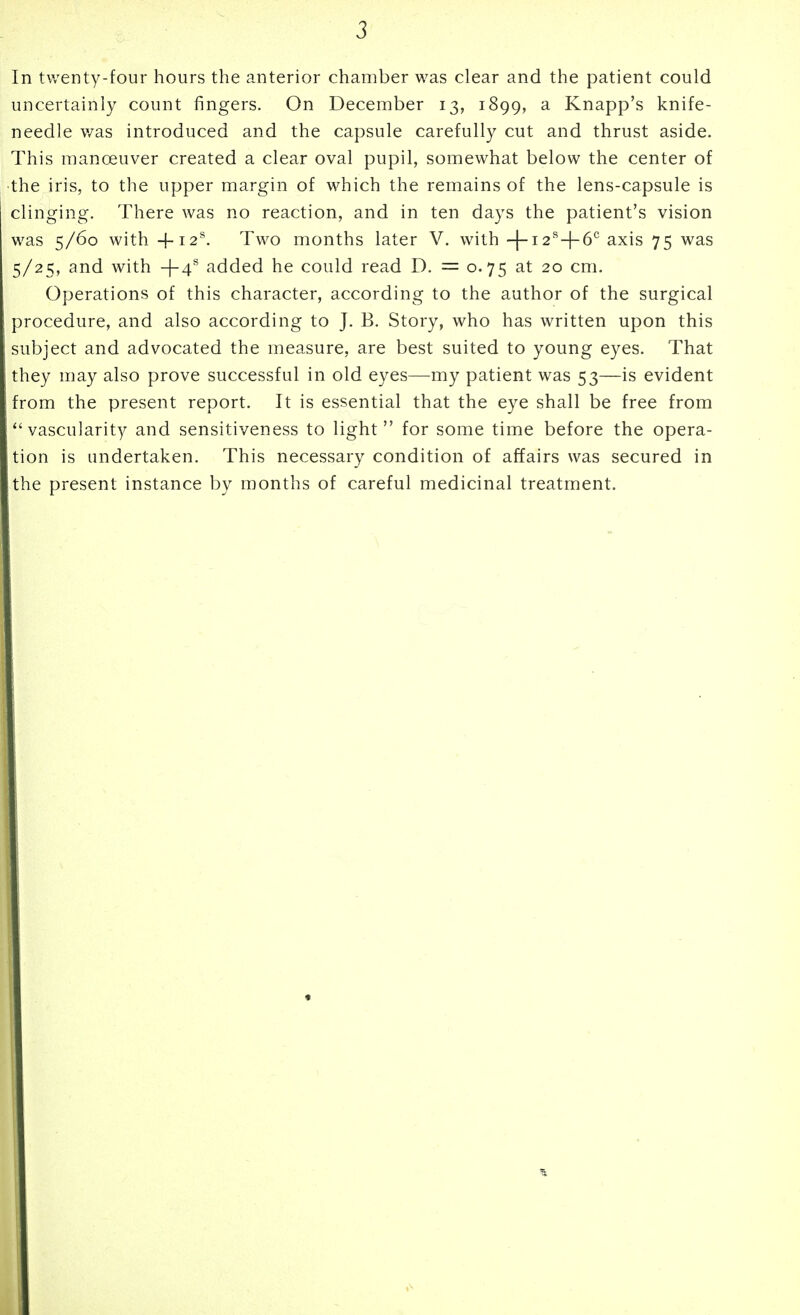 uncertainly count fingers. On December 13, 1899, a Knapp's knife- needle v/as introduced and the capsule carefully cut and thrust aside. This manoeuver created a clear oval pupil, somewhat below the center of the iris, to the upper margin of which the remains of the lens-capsule is clinging. There was no reaction, and in ten days the patient's vision was 5/60 with +I2^ Two months later V. with -(-i2^4-6° axis 75 was 5/25, and with -|-4*' added he could read D. = 0.75 at 20 cm. Operations of this character, according to the author of the surgical procedure, and also according to J. B. Story, who has written upon this subject and advocated the measure, are best suited to young eyes. That they may also prove successful in old eyes—my patient was 53—is evident from the present report. It is essential that the eye shall be free from vascularity and sensitiveness to light for some time before the opera- tion is undertaken. This necessary condition of affairs was secured in the present instance by months of careful medicinal treatment.