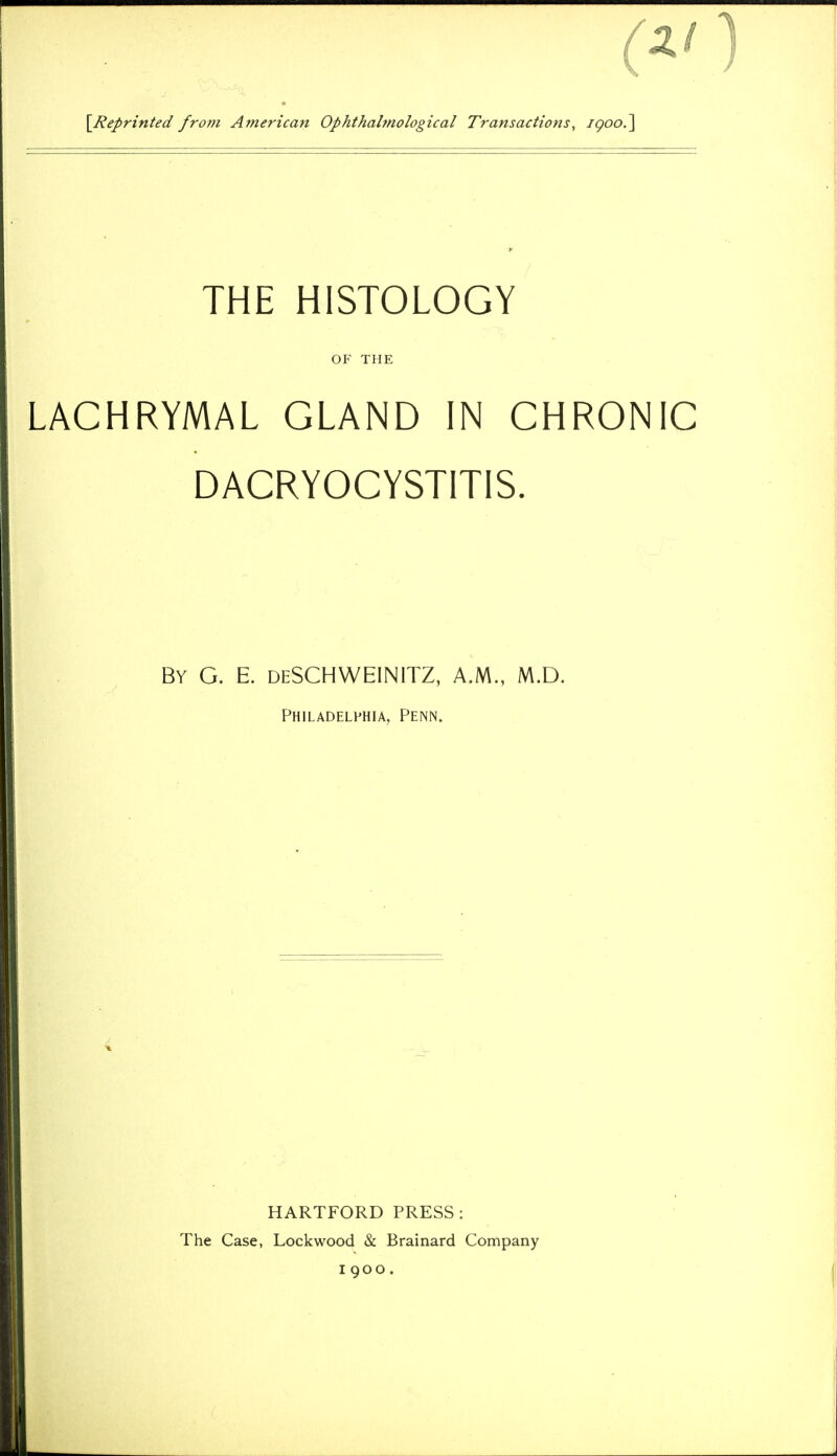 \Reprinted from American Ophthalmological Transactions, igoo/\ THE HISTOLOGY OF THE LACHRYMAL GLAND IN CHRONIC DACRYOCYSTITIS. By G. E. deSCHWEINITZ, A.M., M.D. Philadelphia, Penn. HARTFORD PRESS : The Case, Lock wood Sc Brainard Company 1900.