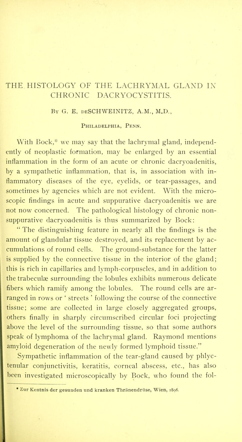 THE HISTOLOGY OF THE LACHRYMAL GLAND L\ CHRONIC DACRYOCYSTITIS. By G. E. deSCHWEINITZ, A.M., M.D., Philadelphia, Penn. With Bock,* we may say that the lachrymal gland, independ- ently of neoplastic formation, may be enlarged by an essential inflammation in the form of an acute or chronic dacryoadenitis, by a sympathetic inflammation, that is, in association with in- flammatory diseases of the eye, eyelids, or tear-passages, and sometimes by agencies which are not evident. With the micro- scopic findings in acute and suppurative dacryoadenitis we are not now concerned. The pathological histology of chronic non- suppurative dacryoadenitis is thus summarized by Bock:  The distinguishing feature in nearly all the findings is the amount of glandular tissue destroyed, and its replacement by ac- cumulations of round cells. The ground-substance for the latter is supplied by the connective tissue in the interior of the gland; this is rich in capillaries and lymph-corpuscles, and in addition to the trabeculse surrounding the lobules exhibits numerous delicate fibers which ramify among the lobules. The round cells are ar- ranged in rows or ' streets ' following the course of the connective tissue; some are collected in large closely aggregated groups, others finally in sharply circumscribed circular foci projecting above the level of the surrounding tissue, so that some authors speak of lymphoma of the lachrymal gland. Raymond mentions amyloid degeneration of the newly formed lymphoid tissue. Sympathetic inflammation of the tear-gland caused by phlyc- tenular conjunctivitis, keratitis, corneal abscess, etc., has also been investigated microscopically by Bock, who found the fol- * Zur Kentnis der gesunden und kranken Thranendriise, Wien, 1896,