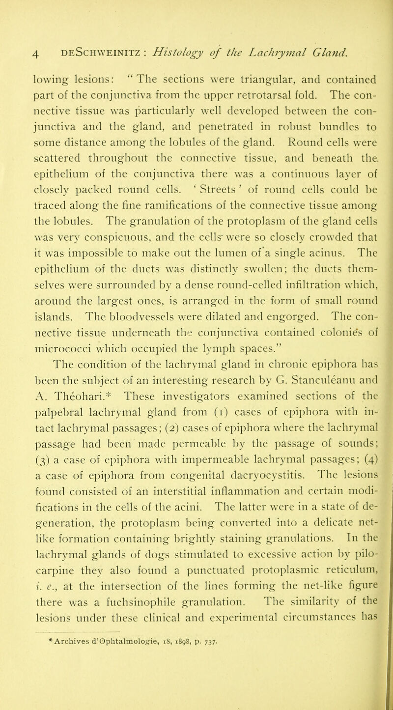 lowing lesions: ''The sections were triangular, and contained part of the conjunctiva from the upper retrotarsal fold. The con- nective tissue was particularly well developed between the con- junctiva and the gland, and penetrated in robust bundles to some distance among the lobules of the gland. Round cells were scattered throughout the connective tissue, and beneath the. epithelium of the conjunctiva there was a continuous layer of closely packed round cells. ' Streets ' of round cells could be traced along the fine ramifications of the connective tissue among the lobules. The granulation of the protoplasm of the gland cells was very conspicuous, and the cells' were so closely crowded that it was impossible to make out the lumen of a single acinus. The epithelium of the ducts was distinctly swollen; the ducts them- selves were surrounded by a dense round-celled infiltration which, around the largest ones, is arranged in the form of small round islands. The bloodvessels were dilated and engorged. The con- nective tissue underneath the conjunctiva contained colonie's of micrococci which occupied the lymph spaces. The condition of the lachrymal gland in chronic epiphora has been the subject of an interesting research by G. Stanculeanu and A. Theohari.''' These investigators examined sections of the palpebral lachrymal gland from (i) cases of epiphora with in- tact lachrymal passages; (2) cases of epiphora where the lachrymal passage had been made permeable by the passage of sounds; (3) a case of epiphora with impermeable lachrymal passages; (4) a case of epiphora from congenital dacryocystitis. The lesions found consisted of an interstitial inflammation and certain modi- fications in the cells of the acini. The latter were in a state of de- generation, the protoplasm being converted into a delicate net- like formation containing brightly staining granulations. In the lachrymal glands of dogs stinuilated to excessive action by pilo- carpine they also found a punctuated protoplasmic reticulum, /. (?., at the intersection of the lines forming the net-like figure there was a fuchsinophile granulation. The similarity of the lesions under these clinical and ex]XM-imcntal circumstances has * Archives d'Ophtalmologie, iS, 1898, p. 737.