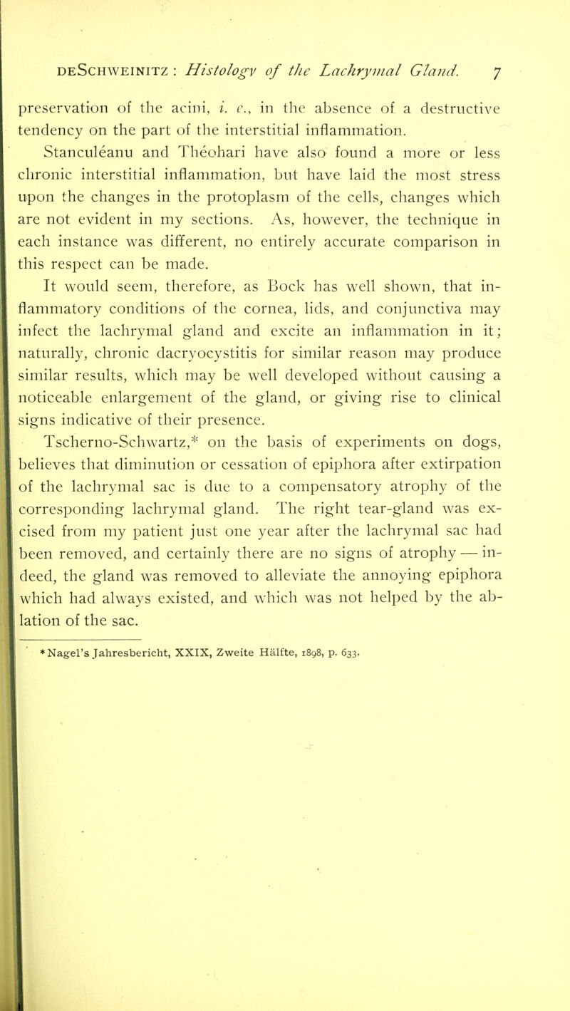 preservation of the acini, i. c, in the absence of a destructive tendency on the part of the interstitial inflammation. Stanculeanu and Theohari have also found a more or less chronic interstitial inflammation, but have laid the most stress upon the changes in the protoplasm of the cells, changes which are not evident in my sections. As, however, the technique in each instance was different, no entirely accurate comparison in this respect can be made. It would seem, therefore, as Bock has well shown, that in- flammatory conditions of the cornea, lids, and conjunctiva may infect the lachrymal gland and excite an inflammation in it; naturally, chronic dacryocystitis for similar reason may produce similar results, which may be well developed without causing a noticeable enlargement of the gland, or giving rise to clinical signs indicative of their presence. Tscherno-Scliwartz,* on the basis of experiments on dogs, believes that diminution or cessation of epiphora after extirpation of the lachrymal sac is due to a compensatory atrophy of the corresponding lachrymal gland. The right tear-gland was ex- cised from my patient just one year after the lachrymal sac had been removed, and certainly there are no signs of atrophy — in- deed, the gland was removed to alleviate the annoying epiphora which had always existed, and which was not helped by the ab- lation of the sac. ♦Nagel's Jahresbericht, XXIX, Zweite Hiilfte, 1898, p. 633.