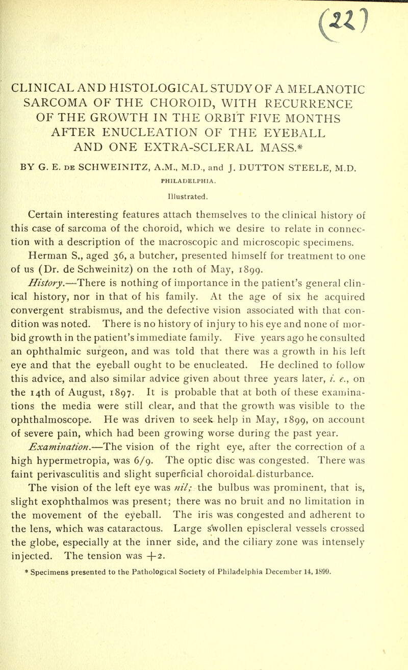 CLINICAL AND HISTOLOGICAL STUDYOF A MELANOTIC SARCOMA OF THE CHOROID, WITH RECURRENCE OF THE GROWTH IN THE ORBIT FIVE MONTHS AFTER ENUCLEATION OF THE EYEBALL AND ONE EXTRA-SCLERAL MASS* BY G. E. DE SCHWEINITZ, A.M., M.D., and J. BUTTON STEELE, M.D. PHILADELPHIA. Illustrated. Certain interesting features attach themselves to the clinical history of this case of sarcoma of the choroid, which we desire to relate in connec- tion with a description of the macroscopic and microscopic specimens. Herman S., aged 36, a butcher, presented himself for treatment to one of us (Dr. de Schweinitz) on the loth of May, 1899. History.—There is nothing of importance in the patient's general clin- ical history, nor in that of his family. At the age of six he acquired convergent strabismus, and the defective vision associated with that con- dition was noted. There is no history of injury to his eye and none of mor- bid growth in the patient's immediate family. Five years ago he consulted an ophthalmic surgeon, and was told that there was a growth in his left eye and that the eyeball ought to be enucleated. He declined to follow this advice, and also similar advice given about three years later, /. e., on the 14th of August, 1897. It is probable that at both of these examina- tions the media were still clear, and that the growth was visible to the ophthalmoscope. He was driven to seek help in May, 1899, on account of severe pain, which had been growing worse during the past year. Examination.—The vision of the right eye, after the correction of a high hypermetropia, was 6/9. The optic disc was congested. There was faint perivasculitis and slight superficial choroidal, disturbance. The vision of the left eye was the bulbus was prominent, that is, slight exophthalmos was present; there was no bruit and no limitation in the movement of the eyeball. The iris was congested and adherent to the lens, which was cataractous. Large swollen episcleral vessels crossed the globe, especially at the inner side, and the ciliary zone was intensely injected. The tension was +2. * Specimens presented to the Pathological Society of Philadelphia December 14,1899.