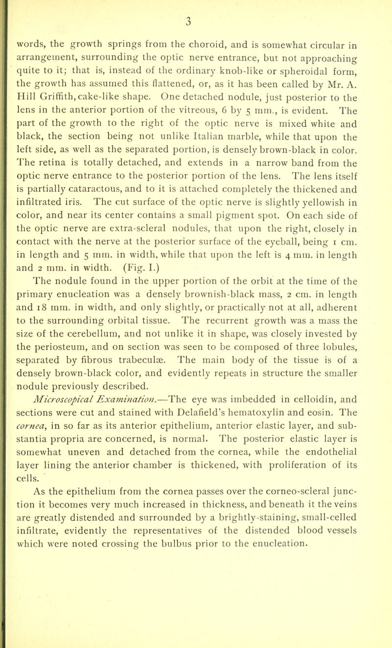 words, the growth springs from the choroid, and is somewhat circular in arrangement, surrounding the optic nerve entrance, but not approaching quite to it; that is, instead of the ordinary knob-like or spheroidal form, the growth has assumed this flattened, or, as it has been called by Mr. A. Hill Griffith, cake-like shape. One detached nodule, just posterior to the lens in the anterior portion of the vitreous, 6 by 5 mm., is evident. The part of the growth to the right of the optic nerve is mixed white and black, the section being not unlike Italian marble, while that upon the left side, as well as the separated portion, is densely brown-black in color. The retina is totally detached, and extends in a narrow band from the optic nerve entrance to the posterior portion of the lens. The lens itself is partially cataractous, and to it is attached completely the thickened and infiltrated iris. The cut surface of the optic nerve is slightly yellowish in color, and near its center contains a small pigment spot. On each side of the optic nerve are extra-scleral nodules, that upon the right, closely in contact with the nerve at the posterior surface of the eyeball, being i cm. in length and 5 mm. in width, while that upon the left is 4 mm. in length and 2 mm. in width. (Fig. L) The nodule found in the upper portion of the orbit at the time of the primary enucleation was a densely brownish-black mass, 2 cm. in length and 18 mm. in width, and only slightly, or practically not at all, adherent to the surrounding orbital tissue. The recurrent growth was a mass the size of the cerebellum, and not unlike it in shape, was closely invested by the periosteum, and on section was seen to be composed of three lobules, separated by fibrous trabeculoe. The main body of the tissue is of a densely brown-black color, and evidently repeats in structure the smaller nodule previously described. Microscopical Examination.—The eye was imbedded in celloidin, and sections were cut and stained with Delafield's hematoxylin and eosin. The cornea^ in so far as its anterior epithelium, anterior elastic layer, and sub- stantia propria are concerned, is normal. The posterior elastic layer is somewhat uneven and detached from the cornea, while the endothelial layer lining the anterior chamber is thickened, with proliferation of its cells. As the epithelium from the cornea passes over the corneo-scleral junc- tion it becomes very much increased in thickness, and beneath it the veins are greatly distended and surrounded by a brightly-staining, small-celled infiltrate, evidently the representatives of the distended blood vessels which were noted crossing the bulbus prior to the enucleation.