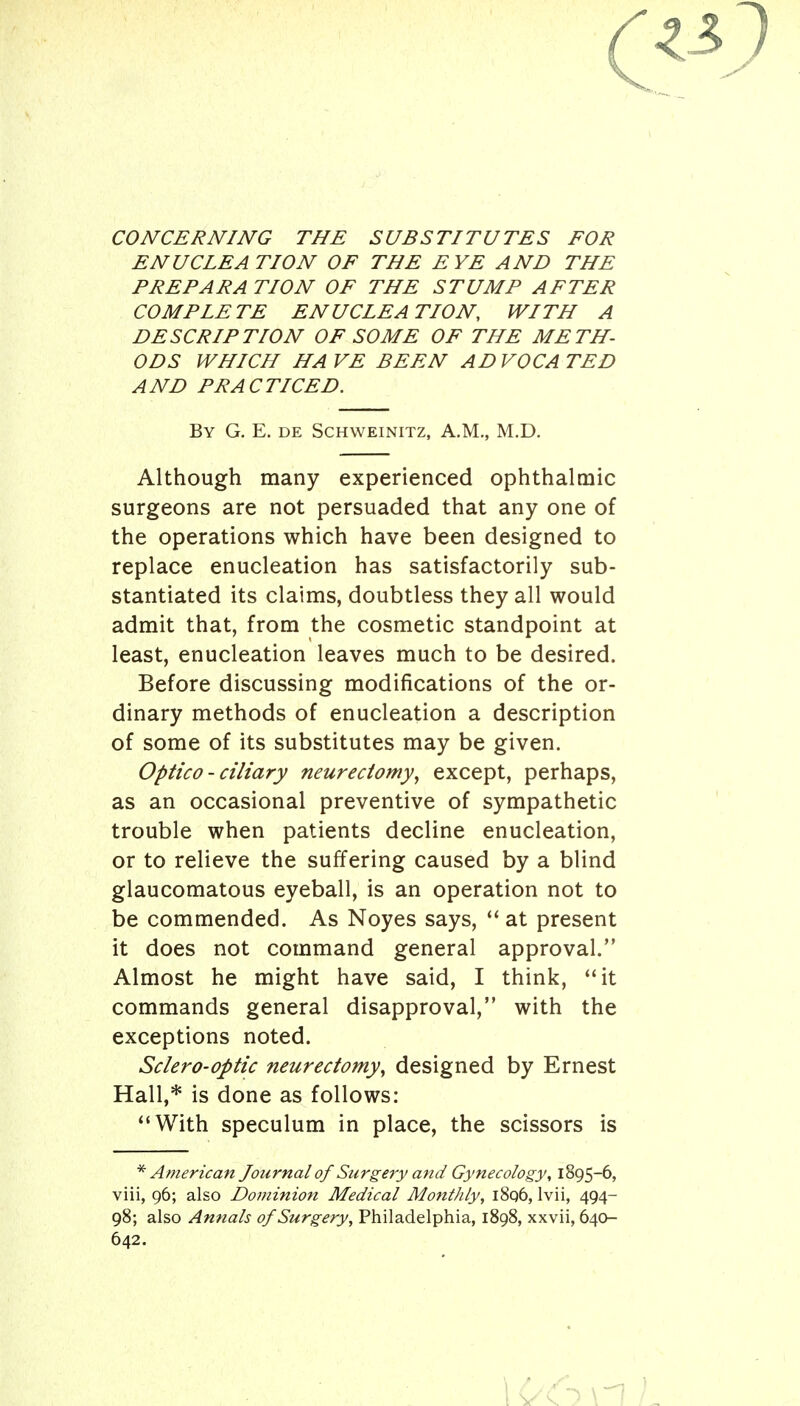 CONCERNING THE SUBSTITUTES FOR ENUCLEATION OF THE EYE AND THE PREPARA TION OF THE STUMP AFTER COMPLETE ENUCLEATION, WITH A DESCRIPTION OF SOME OF THE METH- ODS WHICH HAVE BEEN ADVOCATED AND PRACTICED. By G. E. de Schweinitz, A.M., M.D. Although many experienced ophthalmic surgeons are not persuaded that any one of the operations which have been designed to replace enucleation has satisfactorily sub- stantiated its claims, doubtless they all would admit that, from the cosmetic standpoint at least, enucleation leaves much to be desired. Before discussing modifications of the or- dinary methods of enucleation a description of some of its substitutes may be given. Optica - ciliary neurectomy, except, perhaps, as an occasional preventive of sympathetic trouble when patients decline enucleation, or to relieve the suffering caused by a blind glaucomatous eyeball, is an operation not to be commended. As Noyes says, at present it does not command general approval. Almost he might have said, I think, it commands general disapproval, with the exceptions noted. Sclero-optic neurectomy, designed by Ernest Hall,* is done as follows: With speculum in place, the scissors is * American Journal of Surgery and Gynecology, 1895-6, viii, 96; also Dominion Medical Monthly, i8q6, Ivii, 494- 98; also Annals of Surgery, Philadelphia, 1898, xxvii, 640- 642.