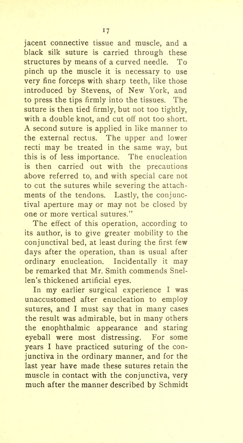 jacent connective tissue and muscle, and a black silk suture is carried through these structures by means of a curved needle. To pinch up the muscle it is necessary to use very fine forceps with sharp teeth, like those introduced by Stevens, of New York, and to press the tips firmly into the tissues. The suture is then tied firmly, but not too tightly, with a double knot, and cut off not too short. A second suture is applied in like manner to the external rectus. The upper and lower recti may be treated in the same way, but this is of less importance. The enucleation is then carried out with the precautions above referred to, and with special care not to cut the sutures while severing the attach- ments of the tendons. Lastly, the conjunc- tival aperture may or may not be closed by one or more vertical sutures. The effect of this operation, according to its author, is to give greater mobility to the conjunctival bed, at least during the first few days after the operation, than is usual after ordinary enucleation. Incidentally it may be remarked that Mr. Smith commends Snel- len's thickened artificial eyes. In my earlier surgical experience I was unaccustomed after enucleation to employ sutures, and I must say that in many cases the result was admirable, but in many others the enophthalmic appearance and staring eyeball were most distressing. For some years I have practiced suturing of the con- junctiva in the ordinary manner, and for the last year have made these sutures retain the muscle in contact with the conjunctiva, very much after the manner described by Schmidt