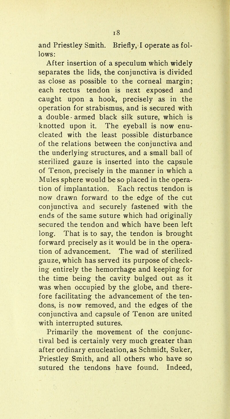 and Priestley Smith. Briefly, I operate as fol- lows: After insertion of a speculum which widely separates the lids, the conjunctiva is divided as close as possible to the corneal margin; each rectus tendon is next exposed and caught upon a hook, precisely as in the operation for strabismus, and is secured with a double-armed black silk suture, which is knotted upon it. The eyeball is now enu- cleated with the least possible disturbance of the relations between the conjunctiva and the underlying structures, and a small ball of sterilized gauze is inserted into the capsule of Tenon, precisely in the manner in which a Mules sphere would be so placed in the opera- tion of implantation. Each rectus tendon is now drawn forward to the edge of the cut conjunctiva and securely fastened with the ends of the same suture which had originally secured the tendon and which have been left long. That is to say, the tendon is brought forward precisely as it would be in the opera- tion of advancement. The wad of sterilized gauze, which has served its purpose of check- ing entirely the hemorrhage and keeping for the time being the cavity bulged out as it was when occupied by the globe, and there- fore facilitating the advancement of the ten- dons, is now removed, and the edges of the conjunctiva and capsule of Tenon are united with interrupted sutures. Primarily the movement of the conjunc- tival bed is certainly very much greater than after ordinary enucleation, as Schmidt, Suker, Priestley Smith, and all others who have so sutured the tendons have found. Indeed,