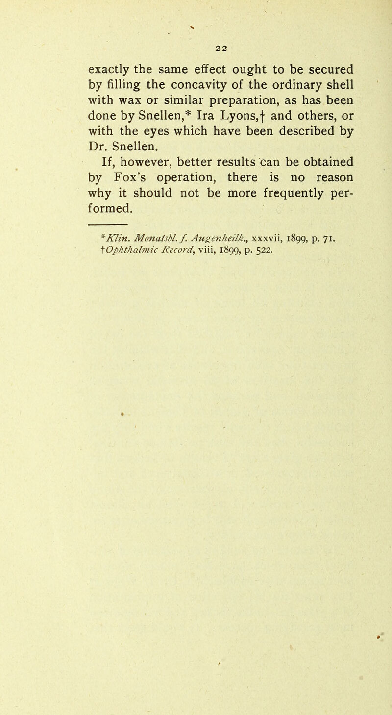 exactly the same effect ought to be secured by filling the concavity of the ordinary shell with wax or similar preparation, as has been done by Snellen,* Ira Lyons,f and others, or with the eyes which have been described by Dr. Snellen. If, however, better results can be obtained by Fox's operation, there is no reason why it should not be more frequently per- formed. *Klin. Monaisbl. f. Augenheilk.^ xxxvii, 1899, p. 71. ^Ophthalmic Record, viii, 1899, p. 522.