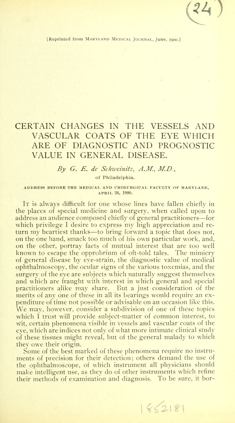 [Reprinted from Maryland Mkdical Journal, June, 1900.] CERTAIN CHANGES IN THE VESSELS AND VASCULAR COATS OF THE EYE WHICH ARE OF DIAGNOSTIC AND PROGNOSTIC VALUE IN GENERAL DISEASE. By G. E. de Schweinitz, A.M., M.D., of Philadelphia. ADDRESS BEFORE THE MEDICAL AND CHIRURGICAL FACULTY OF MARYLAND, April 26, 1900. It is always difficult for one whose lines have fallen chiefly in the places of special medicine and surgery, when called upon to address an audience composed chiefly of general practitioners—for which privilege I desire to express my high appreciation and re- turn my heartiest thanks—to bring forward a topic that does not, on the one hand, smack too much of his own particular work, and, on the other, portray facts of mutual interest that are too well known to escape the opprobrium of oft-told tales. The mimicry of general disease by eye-strain, the diagnostic value of medical ophthalmoscopy, the ocular signs of the various toxemias, and the surgery of the eye are subjects which naturally suggest themselves and which are fraught with interest in which general and special practitioners alike may share. But a just consideration of the merits of any one of these in all its bearings would require an ex- penditure of time not possible or advisable on an occasion like this. We may, however, consider a subdivision of one of these topics which I trust will provide subject-matter of common interest, to Wit, certain phenomena visible in vessels and vascular coats of the eye, which are indices not only of what more intimate clinical study of these tissues might reveal, but of the general malady to which they owe their origin. Some of the best marked of these phenomena require no instru- ments of precision for their detection; others demand the use of the ophthalmoscope, of which instrument all physicians should make intelligent use, as they do of other instruments which refine their methods of examination and diagnosis. To be sure, it bor-