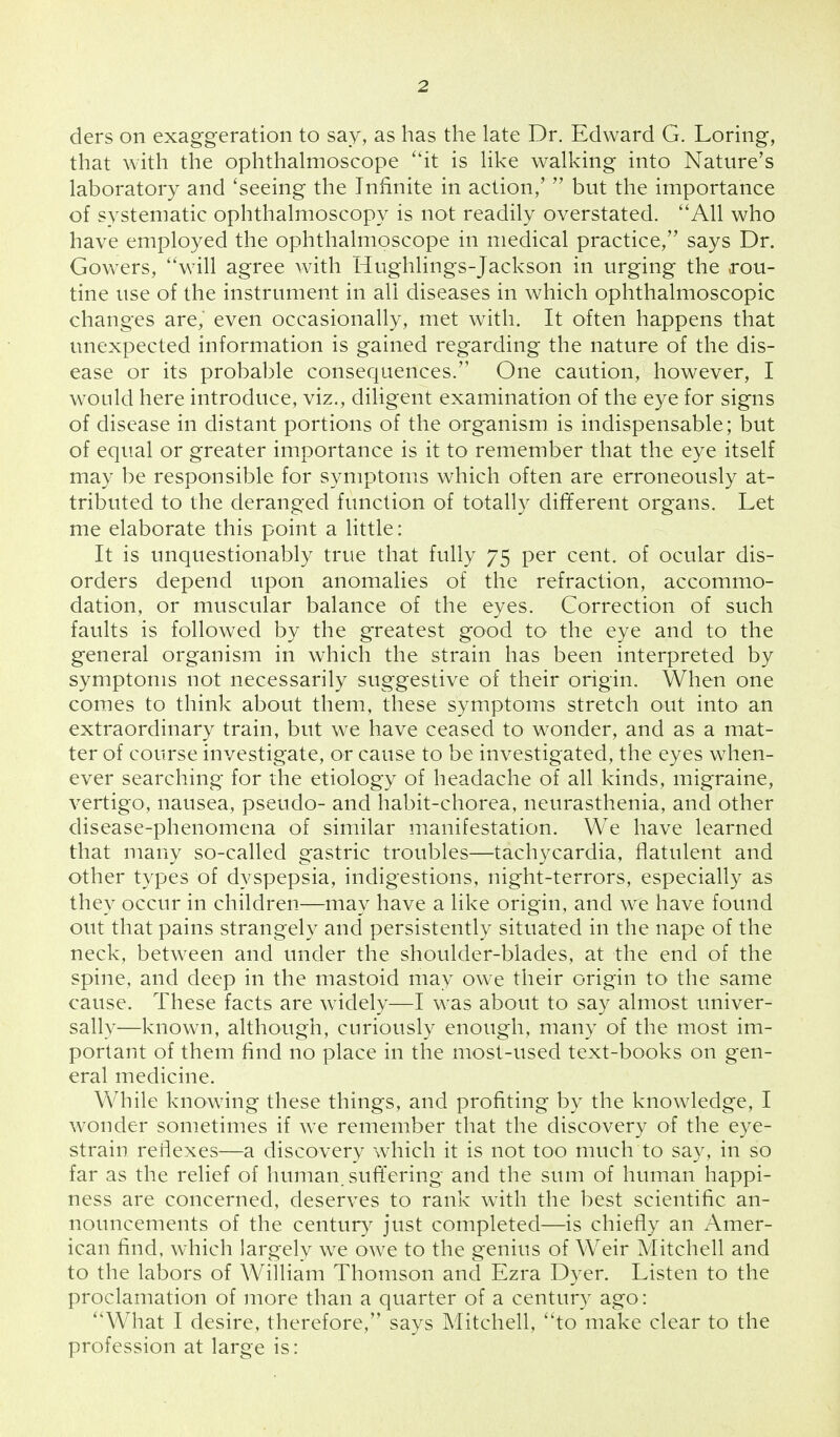 ders on exaggeration to say, as has the late Dr. Edward G. Loring, that with the ophthalmoscope it is like walking into Nature's laboratory and 'seeing the Infinite in action/  but the importance of systematic ophthalmoscopy is not readily overstated. All who have employed the ophthalmoscope in medical practice, says Dr. Gowers, will agree with Hughlings-Jackson in urging the rou- tine use of the instrument in all diseases in which ophthalmoscopic changes are, even occasionally, met with. It often happens that unexpected information is gained regarding the nature of the dis- ease or its probable consequences. One caution, however, I would here introduce, viz., diligent examination of the eye for signs of disease in distant portions of the organism is indispensable; but of equal or greater importance is it to remember that the eye itself may be responsible for symptoms which often are erroneously at- tributed to the deranged function of totally different organs. Let me elaborate this point a little: It is unquestionably true that fully 75 per cent, of ocular dis- orders depend upon anomalies of the refraction, accommo- dation, or muscular balance of the eyes. Correction of such faults is followed by the greatest good to the eye and to the general organism in which the strain has been interpreted by symptoms not necessarily suggestive of their origin. When one comes to think about them, these symptoms stretch out into an extraordinary train, but we have ceased to wonder, and as a mat- ter of course investigate, or cause to be investigated, the eyes when- ever searching for the etiology of headache of all kinds, migraine, vertigo, nausea, pseudo- and habit-chorea, neurasthenia, and other disease-phenomena of similar manifestation. We have learned that many so-called gastric troubles—tachycardia, flatulent and other types of dyspepsia, indigestions, night-terrors, especially as they occur in children—may have a like origin, and we have found out that pains strangely and persistently situated in the nape of the neck, between and under the shoulder-blades, at the end of the spine, and deep in the mastoid may owe their origin to the same cause. These facts are widely—I was about to say almost univer- sally—known, although, curiously enough, many of the most im- portant of them find no place in the most-used text-books on gen- eral medicine. While knowing these things, and profiting by the knowledge, I wonder sometimes if we remember that the discovery of the eye- strain reflexes—a discovery which it is not too much to say, in so far as the relief of human, suffering and the sum of human happi- ness are concerned, deserves to rank with the best scientific an- nouncements of the century just completed—is chiefly an Amer- ican find, which largely we owe to the genius of Weir Mitchell and to the labors of William Thomson and Ezra Dyer. Listen to the proclamation of more than a quarter of a century ago: What I desire, therefore, says Mitchell, to make clear to the profession at large is: