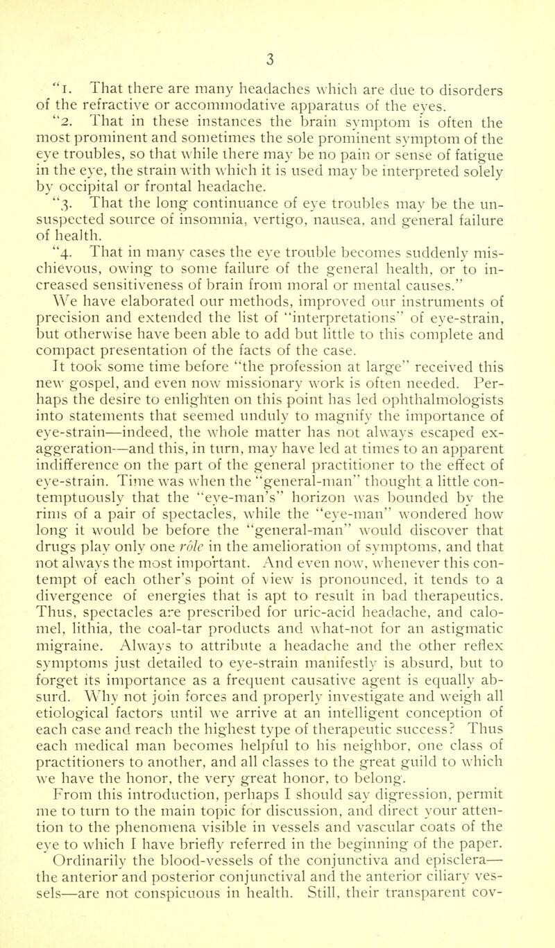 i. That there are many headaches which are due to disorders of the refractive or accommodative apparatus of the eyes. 2. That in these instances the brain symptom is often the most prominent and sometimes the sole prominent symptom of the eye troubles, so that while there may be no pain or sense of fatigue in the eye, the strain with which it is used may be interpreted solely by occipital or frontal headache. 3. That the long continuance of eye troubles may be the un- suspected source of insomnia, vertigo, nausea, and general failure of health. 4. That in many cases the eye trouble becomes suddenly mis- chievous, owing to some failure of the general health, or to in- creased sensitiveness of brain from moral or mental causes. We have elaborated our methods, improved our instruments of precision and extended the list of interpretations'' of eye-strain, but otherwise have been able to add but little to this complete and compact presentation of the facts of the case. It took some time before the profession at large received this new gospel, and even now missionary work is often needed. Per- haps the desire to enlighten on this point has led ophthalmologists into statements that seemed unduly to magnify the importance of eye-strain—indeed, the whole matter has not always escaped ex- aggeration—and this, in turn, may have led at times to an apparent indifference on the part of the general practitioner to the effect of eye-strain. Time was when the ''general-man thought, a little con- temptuously that the eye-man's horizon was bounded by the rims of a pair of spectacles, while the eye-man wondered how long it would be before the general-man would discover that drugs play only one role in the amelioration of symptoms, and that not always the most important. And even now, whenever this con- tempt of each other's point of view is pronounced, it tends to a divergence of energies that is apt to result in bad therapeutics. Thus, spectacles are prescribed for uric-acid headache, and calo- mel, lithia, the coal-tar products and what-not for an astigmatic migraine. Always to attribute a headache and the other reflex symptoms just detailed to eye-strain manifestly is absurd, but to forget its importance as a frequent causative agent is equally ab- surd. Why not join forces and properly investigate and weigh all etiological factors until we arrive at an intelligent conception of each case and reach the highest type of therapeutic success? Thus each medical man becomes helpful to his neighbor, one class of practitioners to another, and all classes to the great guild to which we have the honor, the very great honor, to belong. From this introduction, perhaps I should say digression, permit me to turn to the main topic for discussion, and direct your atten- tion to the phenomena visible in vessels and vascular coats of the eye to which I have briefly referred in the beginning of the paper. Ordinarily the blood-vessels of the conjunctiva and episclera— the anterior and posterior conjunctival and the anterior ciliary ves- sels—are not conspicuous in health. Still, their transparent cov-