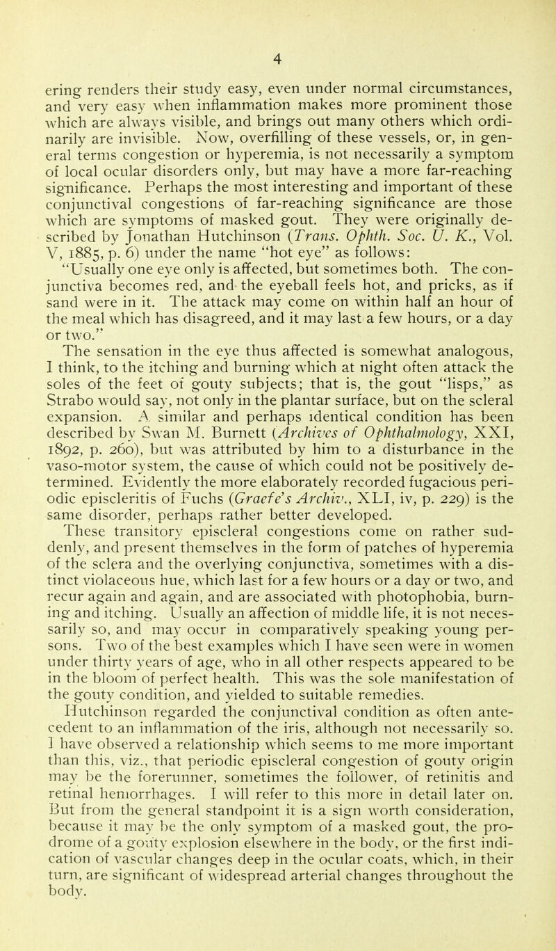 ering renders their study easy, even under normal circumstances, and very easy when inflammation makes more prominent those which are always visible, and brings out many others which ordi- narily are invisible. Now, overfilling of these vessels, or, in gen- eral terms congestion or hyperemia, is not necessarily a symptom of local ocular disorders only, but may have a more far-reaching significance. Perhaps the most interesting and important of these conjunctival congestions of far-reaching significance are those which are symptoms of masked gout. They were originally de- scribed by Jonathan Hutchinson (Trans. Ophth. Soc. U. K., Vol. V, 1885, p. 6) under the name hot eye as follows: Usually one eye only is affected, but sometimes both. The con- junctiva becomes red, and the eyeball feels hot, and pricks, as if sand were in it. The attack may come on within half an hour of the meal which has disagreed, and it may last a few hours, or a day or two. The sensation in the eye thus affected is somewhat analogous, 1 think, to the itching and burning which at night often attack the soles of the feet of gouty subjects; that is, the gout lisps, as Strabo would say, not only in the plantar surface, but on the scleral expansion. A similar and perhaps identical condition has been described by Swan M. Burnett (Archives of Ophthalmology, XXI, 1892, p. 260), but was attributed by him to a disturbance in the vaso-motor system, the cause of which could not be positively de- termined. Evidently the more elaborately recorded fugacious peri- odic episcleritis of Fuchs (Grade's Archil'., XLI, iv, p. 229) is the same disorder, perhaps rather better developed. These transitory episcleral congestions come on rather sud- denly, and present themselves in the form of patches of hyperemia of the sclera and the overlying conjunctiva, sometimes with a dis- tinct violaceous hue, which last for a few hours or a day or two, and recur again and again, and are associated with photophobia, burn- ing and itching. Usually an affection of middle life, it is not neces- sarily so, and may occur in comparatively speaking young per- sons. Two of the best examples which I have seen were in women under thirty years of age, who in all other respects appeared to be in the bloom of perfect health. This was the sole manifestation of the gouty condition, and yielded to suitable remedies. Hutchinson regarded the conjunctival condition as often ante- cedent to an inflammation of the iris, although not necessarily so. I have observed a relationship which seems to me more important than this, viz., that periodic episcleral congestion of gouty origin may be the forerunner, sometimes the follower, of retinitis and retinal hemorrhages. I will refer to this more in detail later on. But from the general standpoint it is a sign worth consideration, because it may be the only symptom of a masked gout, the pro- drome of a gouty explosion elsewhere in the body, or the first indi- cation of vascular changes deep in the ocular coats, which, in their turn, are significant of widespread arterial changes throughout the body.