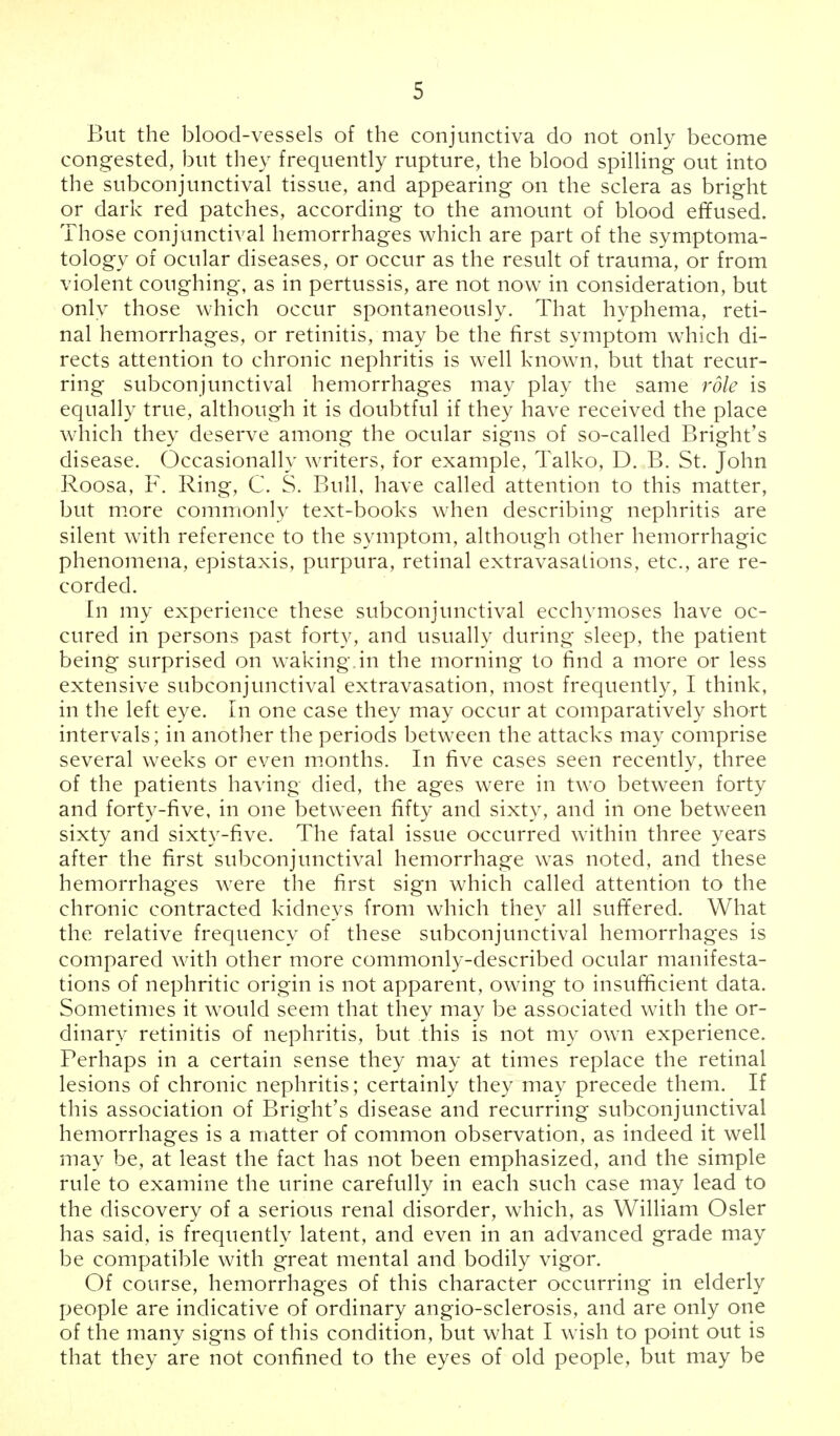 But the blood-vessels of the conjunctiva do not only become congested, but they frequently rupture, the blood spilling out into the subconjunctival tissue, and appearing on the sclera as bright or dark red patches, according to the amount of blood effused. Those conjunctival hemorrhages which are part of the symptoma- tology of ocular diseases, or occur as the result of trauma, or from violent coughing, as in pertussis, are not now in consideration, but only those which occur spontaneously. That hyphema, reti- nal hemorrhages, or retinitis, may be the first symptom which di- rects attention to chronic nephritis is well known, but that recur- ring subconjunctival hemorrhages may play the same role is equally true, although it is doubtful if they have received the place which they deserve among the ocular signs of so-called Bright's disease. Occasionally writers, for example, Talko, D. B. St. John Roosa, F. Ring, C. S. Bull, have called attention to this matter, but more commonly text-books when describing nephritis are silent with reference to the symptom, although other hemorrhagic phenomena, epistaxis, purpura, retinal extravasations, etc., are re- corded. In my experience these subconjunctival ecchymoses have oc- cured in persons past forty, and usually during sleep, the patient being surprised on waking.in the morning to find a more or less extensive subconjunctival extravasation, most frequently, I think, in the left eye. In one case they may occur at comparatively short intervals; in another the periods between the attacks may comprise several weeks or even months. In five cases seen recently, three of the patients having died, the ages were in two between forty and forty-five, in one between fifty and sixty, and in one between sixty and sixty-five. The fatal issue occurred within three years after the first subconjunctival hemorrhage was noted, and these hemorrhages were the first sign which called attention to the chronic contracted kidneys from which they all suffered. What the relative frequency of these subconjunctival hemorrhages is compared with other more commonly-described ocular manifesta- tions of nephritic origin is not apparent, owing to insufficient data. Sometimes it would seem that they may be associated with the or- dinary retinitis of nephritis, but this is not my own experience. Perhaps in a certain sense they may at times replace the retinal lesions of chronic nephritis; certainly they may precede them. If this association of Bright's disease and recurring subconjunctival hemorrhages is a matter of common observation, as indeed it well may be, at least the fact has not been emphasized, and the simple rule to examine the urine carefully in each such case may lead to the discovery of a serious renal disorder, which, as William Osier has said, is frequently latent, and even in an advanced grade may be compatible with great mental and bodily vigor. Of course, hemorrhages of this character occurring in elderly people are indicative of ordinary angio-sclerosis, and are only one of the many signs of this condition, but what I wish to point out is that they are not confined to the eyes of old people, but may be