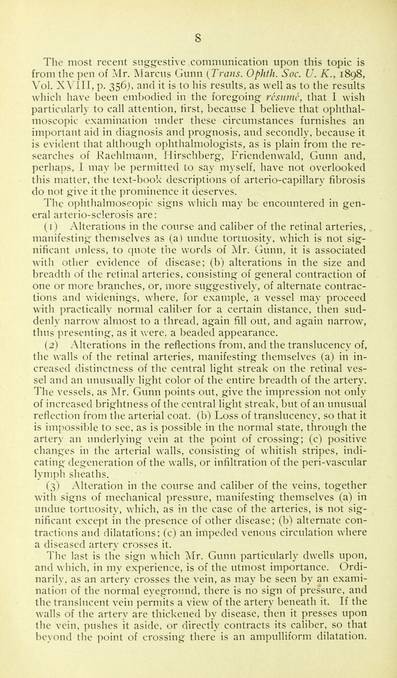 s The most recent suggestive communication upon this topic is from the pen of Mr. Marcus Gunn [Trans. Ophth. Soc. U. K., 1898, Vol. XVIII, p. 356), and it is to his results, as well as to the results which have been embodied in the foregoing resume, that I wish particularly to call attention, first, because I believe that ophthal- moscopic examination under these circumstances furnishes an important aid in diagnosis and prognosis, and secondly, because it is evident that although ophthalmologists, as is plain from the re- searches of Raehlmann, Hirschberg, Friendenwald, Gunn and, perhaps, I may be permitted to say myself, have not overlooked this matter, the text-book descriptions of arterio-capillary fibrosis do not give it the prominence it deserves. The ophthalmoscopic signs which may be encountered in gen- eral arterio-sclerosis are: (1) Alterations in the course and caliber of the retinal arteries, manifesting themselves as (a) undue tortuosity, which is not sig- nificant unless, to quote the words of Mr. Gunn, it is associated with other evidence of disease; (b) alterations in the size and breadth of the retinal arteries, consisting of general contraction of one or more branches, or, more suggestively, of alternate contrac- tions and widenings, where, for example, a vessel may proceed with practically normal caliber for a certain distance, then sud- denly narrow almost to a thread, again fill out, and again narrow, thus presenting, as it were, a beaded appearance. (2) Alterations in the reflections from, and the translucency of, the walls of the retinal arteries, manifesting themselves (a) in in- creased distinctness of the central light streak on the retinal ves- sel and an unusually light color of the entire breadth of the artery. The vessels, as Mr. Gunn points out, give the impression not only of increased brightness of the central light streak, but of an unusual reflection from the arterial coat, (b) Loss of translucency, so that it is impossible to see, as is possible in the normal state, through the artery an underlying vein at the point of crossing; (c) positive changes in the arterial walls, consisting of whitish stripes, indi- cating degeneration of the walls, or infiltration of the peri-vascular lymph sheaths. (3) Alteration in the course and caliber of the veins, together with signs of mechanical pressure, manifesting themselves (a) in undue tortuosity, which, as in the case of the arteries, is not sig- nificant except in the presence of other disease; (b) alternate con- tractions and dilatations; (c) an impeded venous circulation where a diseased artery crosses it. The last is the sign which Mr. Gunn particularly dwells upon, and which, in my experience, is of the utmost importance. Ordi- narily, as an artery crosses the vein, as may be seen by an exami- nation of the normal eyeground, there is no sign of pressure, and the translucent vein permits a view of the artery beneath it. If the walls of the artery are thickened by disease, then it presses upon the vein, pushes it aside, or directly contracts its caliber, so that beyond the point of crossing there is an ampulliform dilatation.