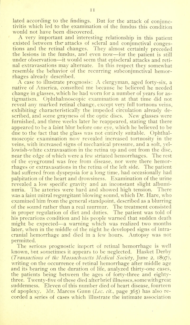 lated according to the findings. But for the attack of conjunc- tivitis which led to the examination of the fundus this condition would not have been discovered. A very important and interesting relationship in this patient existed between the* attacks of scleral and conjunctival conges- tions and the retinal changes. They almost certainly preceded the lesions in the fundus, and even now—for the patient is still under observation—it would seem that episcleral attacks and reti- nal extravasations may alternate. In this respect they somewhat resemble the behavior of the recurring subconjunctival hemor- rhages already described. A case to illustrate prognosis: A clergyman, aged forty-six, a native of America, consulted me because he believed he needed change in glasses, which he had worn for a number of years for as- tigmatism. Ophthalmoscopic examination at that time did not reveal any marked retinal change, except very full tortuous veins, exhibiting characteristically the impeded circulation already de- scribed, and some grayness of the optic discs. New glasses were furnished, and three weeks later he reappeared, stating that there appeared to be a faint blur before one eye, which he believed to be due to the fact that the glass was not entirely suitable. Ophthal- moscopic examination now revealed increased tortuosity in the veins, with increased signs of mechanical pressure, and a soft, yel- lowish-white extravasation in the retina up and out from the disc, near the edge of which were a few striated hemorrhages. The rest of the eyeground was free from disease, nor were there hemor- rhages or extravasations in the retina of the left side. The patient had suffered from dyspepsia for a long time, had occasionally had palpitation of the heart and drowsiness. Examination of the urine revealed a low specific gravity and an inconstant slight albumi- nuria. The arteries were hard and showed high tension. There was a faint mitral regurgitant blowing sound, which Dr. Hare, who examined him from the general standpoint, described as a blurring of the sound rather than a real murmur. The treatment consisted in proper regulation of diet and duties. The patient was told of his precarious condition and his people warned that sudden death might be expected—a warning which was realized two months later, when in the middle of the night he developed signs of intra- cranial hemorrhage and died in a few hours. Autopsy was not permitted. The serious prognostic import of retinal hemorrhage is well known, but sometimes it appears to be neglected. Hasket Derby {Transactions of the Massachusetts Medical Society, June 2, 1897), writing on the occurrence of retinal hemorrhage after middle age and its bearing on the duration of life, analyzed thirty-one cases, the patients being between the ages of forty-three and eighty- three. Twenty-fi ve of these died after brief illnesses, some with great suddenness. Eleven of this number died of heart disease, fourteen of apoplexy. Mr. Marcus Gnnn (Loc. cit., page 365) has also re- corded a series of cases which illustrate the intimate association