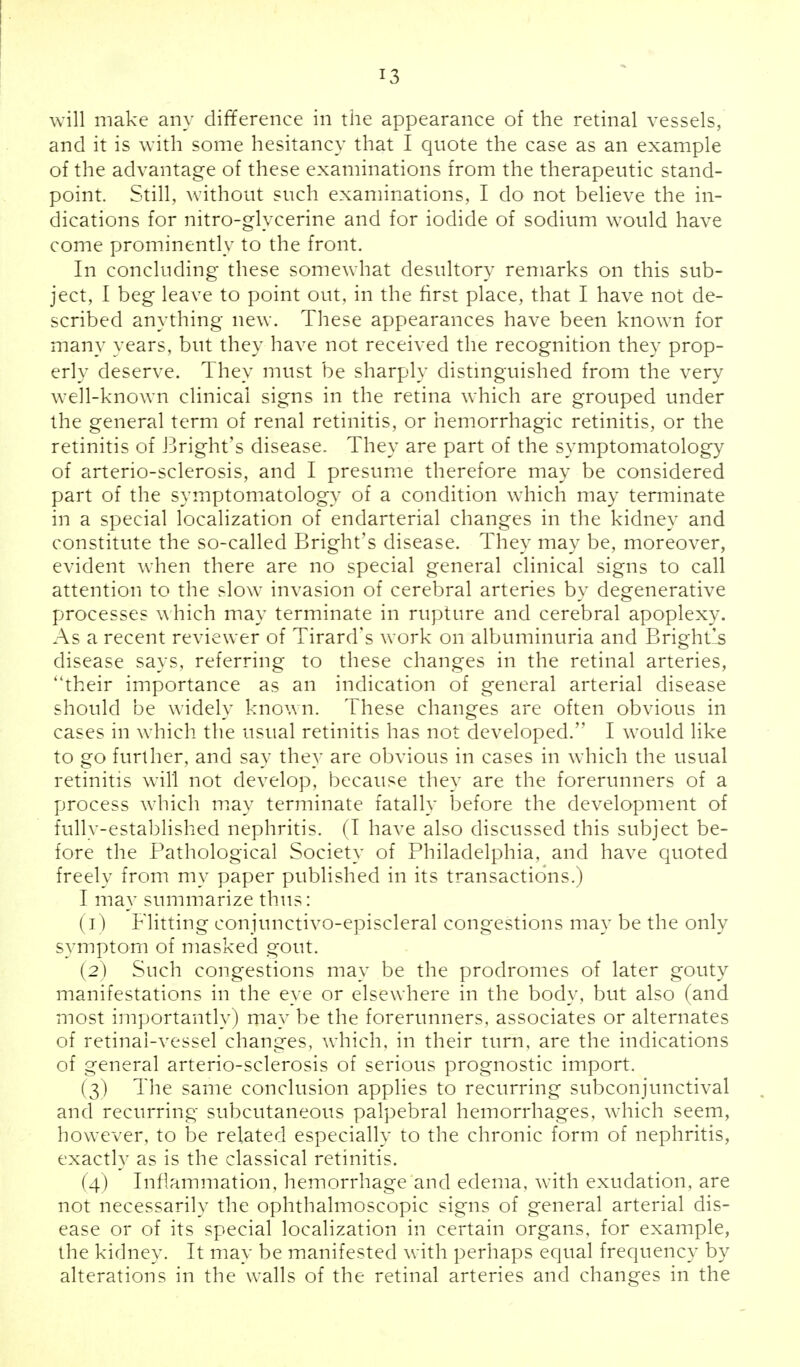 will make any difference in the appearance of the retinal vessels, and it is with some hesitancy that I quote the case as an example of the advantage of these examinations from the therapeutic stand- point. Still, without such examinations, I do not believe the in- dications for nitro-glvcerine and for iodide of sodium would have come prominently to the front. In concluding these somewhat desultory remarks on this sub- ject, I beg leave to point out, in the first place, that I have not de- scribed anything new. These appearances have been known for many years, but they have not received the recognition they prop- erly deserve. They must be sharply distinguished from the very well-known clinical signs in the retina which are grouped under the general term of renal retinitis, or hemorrhagic retinitis, or the retinitis of Bright's disease. They are part of the symptomatology of arterio-sclerosis, and I presume therefore may be considered part of the symptomatology of a condition which may terminate in a special localization of endarterial changes in the kidney and constitute the so-called Bright's disease. They may be, moreover, evident when there are no special general clinical signs to call attention to the slow invasion of cerebral arteries by degenerative processes which may terminate in rupture and cerebral apoplexy. As a recent reviewer of Tirard's work on albuminuria and Brightls disease says, referring to these changes in the retinal arteries, ''their importance as an indication of general arterial disease should be widely known. These changes are often obvious in cases in which the usual retinitis has not developed. I would like to go further, and say they are obvious in cases in which the usual retinitis will not develop, because they are the forerunners of a process which may terminate fatally before the development of fully-established nephritis. (T have also discussed this subject be- fore the Pathological Society of Philadelphia, and have quoted freely from my paper published in its transactions.) I may summarize thus: (1) Flitting eonjunctivo-episcleral congestions may be the only symptom of masked gout. (2) Such congestions may be the prodromes of later gouty manifestations in the eye or elsewhere in the body, but also (and most importantly) may be the forerunners, associates or alternates of retinal-vessel changes, which, in their turn, are the indications of general arterio-sclerosis of serious prognostic import. (3) The same conclusion applies to recurring subconjunctival and recurring subcutaneous palpebral hemorrhages, which seem, however, to be related especially to the chronic form of nephritis, exactly as is the classical retinitis. (4) Inflammation, hemorrhage and edema, with exudation, are not necessarily the ophthalmoscopic signs of general arterial dis- ease or of its special localization in certain organs, for example, the kidney. It may be manifested with perhaps equal frequency by alterations in the walls of the retinal arteries and changes in the