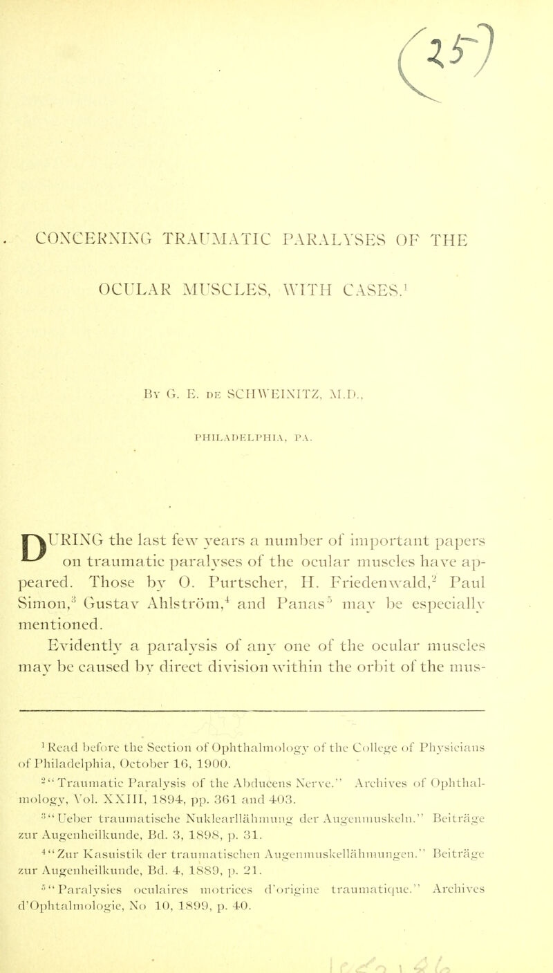 CONCERNING TRAUMATIC PARALYSES OF THE OCULAR MUSCLES, WITH CASES.1 By G. E. de SCHWEINITZ, M.D., PHILADELPHIA, PA. l^VURING the last few years a number of important papers on traumatic paralyses of the ocular muscles have ap- peared. Those by 0. Purtscher, H. Friedenwald,2 Paul Simon,8 Gustav Ahlstrom,4 and Panas ' may be especiallv mentioned. Evidently a paralysis of any one of the ocular muscles may be caused by direct division within the orbit of the mus- ]Read before the Section of Ophthalmology of the College of Physicians of Philadelphia, October 16, 1900. 2 Traumatic Paralysis of the Abducens Nerve. Archives of Ophthal- mology, Vol. XXIII, 1894, pp. 361 and 103. Ueber traumatische Nuklearllahmung der Augenmuskeln. Beitrage zur Atigenheilkunde, Bd. 3, 1898, p. 31. 4Zur Kasuistik der traumatischen Augenmuskellahmungen. Beitrage zur Augenheilkunde, Bd. 4, 1889, p. 21. 5Paralysies oculaires motrices d'origine traumatique. Archives d'Ophtalmologic, No 10, 1899, p. 40.