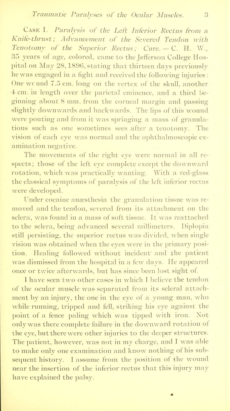 Case I. Paralysis of the Left Inferior Rectus from a Knife-thrust; Advancement of the Severed Tendon with Tenotomy of the Superior Rectus; Cure.. — C. H. W., 35 years of age, colored, came to the Jefferson College Hos- pital on May 28,1896, stating that thirteen clays previously he was engaged in a fight and received the following injuries : One wcund 7.5 cm. long on the vertex of the skull, another 4 cm. in length over the parietal eminence, and a third be- ginning about 8 mm. from the corneal margin and passing slightly downwards and backwards. The lips of this wound were pouting and from it was springing a mass of granula- tions such as one sometimes sees after a tenotomy. The vision of each eye was normal and the ophthalmoscopic ex- amination negative. The movements of the right eye were normal in all re- spects ; those of the left eye complete except the downward rotation, which was practically wanting. With a red-glass the classical symptoms of paralysis of the left inferior rectus were developed. Under cocaine anaesthesia the granulation tissue was re- moved and the tendon, severed from its attachment on the sclera, was found in a mass of soft tissue. It was reattached to the sclera, being advanced several millimeters. Diplopia still persisting, the-superior rectus was divided, when single vision was obtained when the eyes were in the primary posi- tion. Healing followed without incident' and the patient was dismissed from the hospital in a few days. He appeared once or twice afterwards, but has since been lost sight of. I have seen two other cases in which I believe the tendon of the ocular muscle was separated from its scleral attach- ment by an injury, the one in the eye of a young man, who while running, tripped and fell, striking his eye against the point of a fence paling which was tipped with iron. Not only was there complete failure in the downward rotation of the eye, but there were other injuries to the deeper structures. The patient, however, was not in my charge, and I was able to make only one examination and know nothing of his sub- sequent history. I assume from the position of the wound near the insertion of the inferior rectus that this injury may have explained the palsy.