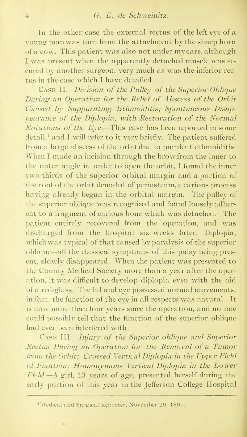 In the other case the external rectus of the left eye of a voting man was torn from the attachment by the sharp horn of a cow. This patient was also not under my care, although I was present when the apparently detached muscle was se- cured by another surgeon, very much as was the inferior rec- tus in the case which I have detailed. Case II. Division of the Pulley of the Superior Oblique During an Operation for the Relief of Abscess of the Orbit Caused by Suppurating Ethmoiditis; Spontaneous Disap- pearance of the Diplopia, with Restoration of the Normal Rotations of the Eye.—This case has been reported in some detail,1 and I will refer to it very briefly. The patient suffered from a large abscess of the orbit due to purulent ethmoiditis. When I made an incision through the brow from the inner to the outer angle in order to open the orbit, I found the inner two-thirds of the superior orbital margin and a portion of the roof of the orbit denuded of periosteum, a carious process having already begun in the orbital margin. The pullev of the superior oblique was recognized and found loosely adher- ent to a fragment of carious bone which was detached. The patient entirely recovered from the operation, and was discharged from the hospital six weeks later. Diplopia, which was typical of that caused by paralysis of the superior oblique—all the classical symptoms of this palsy being pres- ent, slowly disappeared. When the patient was presented to the County Medical Society more than a year after the oper- ation, it was difficult to develop diplopia even with the aid of a red-glass. The lid and eye possessed normal movements; in fact, the function of the eye in all respects was natural. It is now more than four years since the operation, and no one could possibly tell that the function of the superior oblique had ever been interfered with. Case III. Injury of the Superior oblique and Superior Rectus During an Operation for the Removal of a Tumor from the Orbit; Crossed Vertical Diplopia in the Upper Field of Fixation; Homonymous Vertical Diplopia in the Lower Field.—A girl, 13 years of age, presented herself during the early portion of this year in the Jefferson College Hospital Medical and Surgical Reporter, November 20, 189 i.
