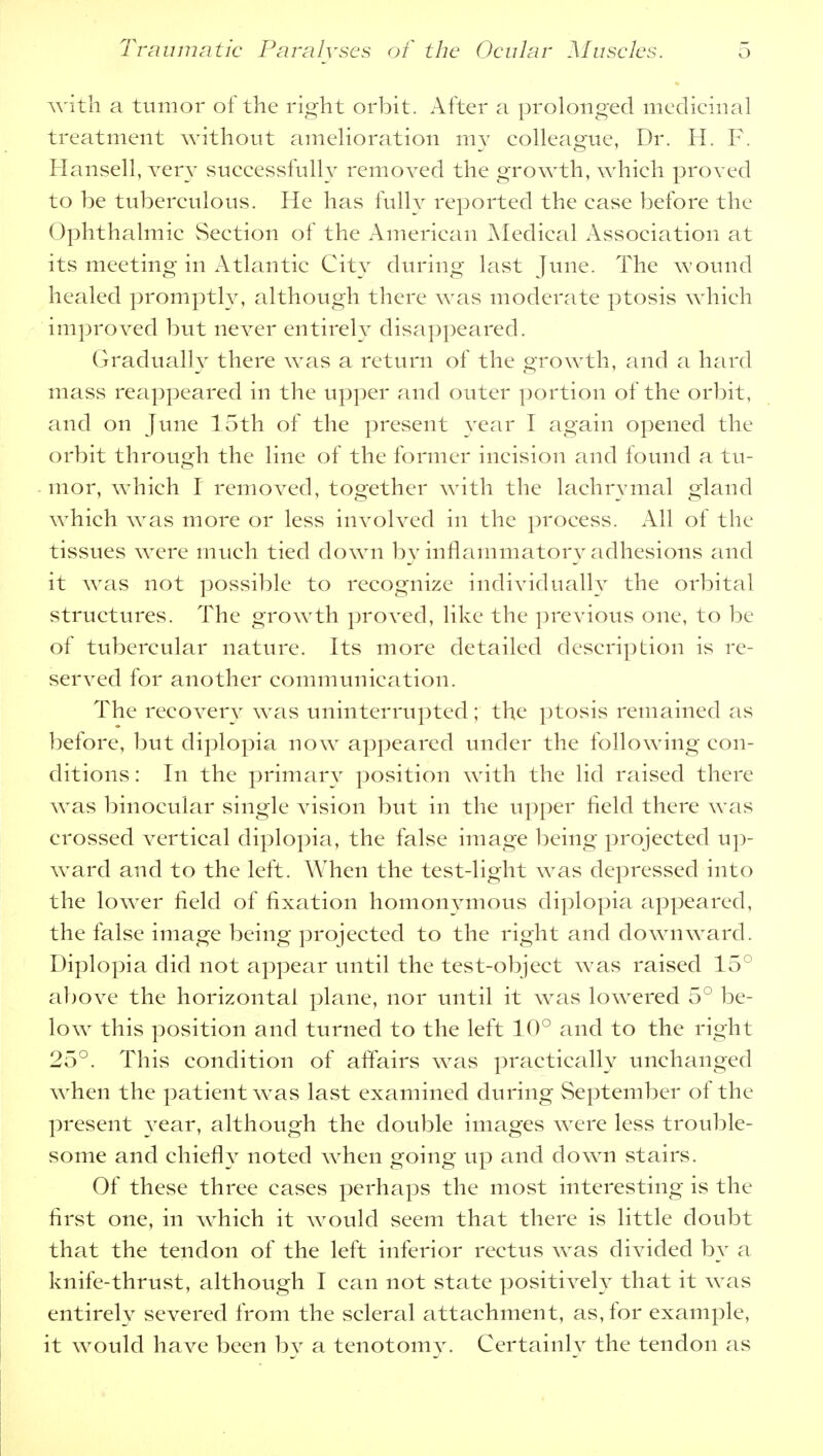 with a tumor of the right orbit. After a prolonged medicinal treatment without amelioration my colleague, Dr. H. F. Hansell, very successfully removed the growth, which proved to be tuberculous. He has fully reported the case before the Ophthalmic Section of the American Medical Association at its meeting in Atlantic City during last June. The wound healed promptly, although there was moderate ptosis which improved but never entirely disappeared. Gradually there was a return of the growth, and a hard mass reappeared in the upper and outer portion of the orbit, and on June 15th of the present year I again opened the orbit through the line of the former incision and found a tu- mor, which I removed, together with the lachrymal gland which was more or less involved in the process. All of the tissues were much tied down by inflammatory adhesions and it was not possible to recognize individually the orbital structures. The growth proved, like the previous one, to be of tubercular nature. Its more detailed description is re- served for another communication. The recovery was uninterrupted; the ptosis remained as before, but diplopia now appeared under the following con- ditions : In the primary position with the lid raised there wTas binocular single vision but in the upper field there was crossed vertical diplopia, the false image being projected up- ward and to the left. When the test-light was depressed into the lower field of fixation homonymous diplopia appeared, the false image being projected to the right and downward. Diplopia did not appear until the test-object was raised 15° above the horizontal plane, nor until it was lowered 5° be- low this position and turned to the left 10° and to the right 25°. This condition of affairs was practically unchanged when the patient was last examined during September of the present year, although the double images were less trouble- some and chiefly noted when going up and down stairs. Of these three cases perhaps the most interesting is the first one, in which it would seem that there is little doubt that the tendon of the left inferior rectus was divided by a knife-thrust, although I can not state positively that it was entirely severed from the scleral attachment, as, for example, it would have been by a tenotomy. Certainly the tendon as