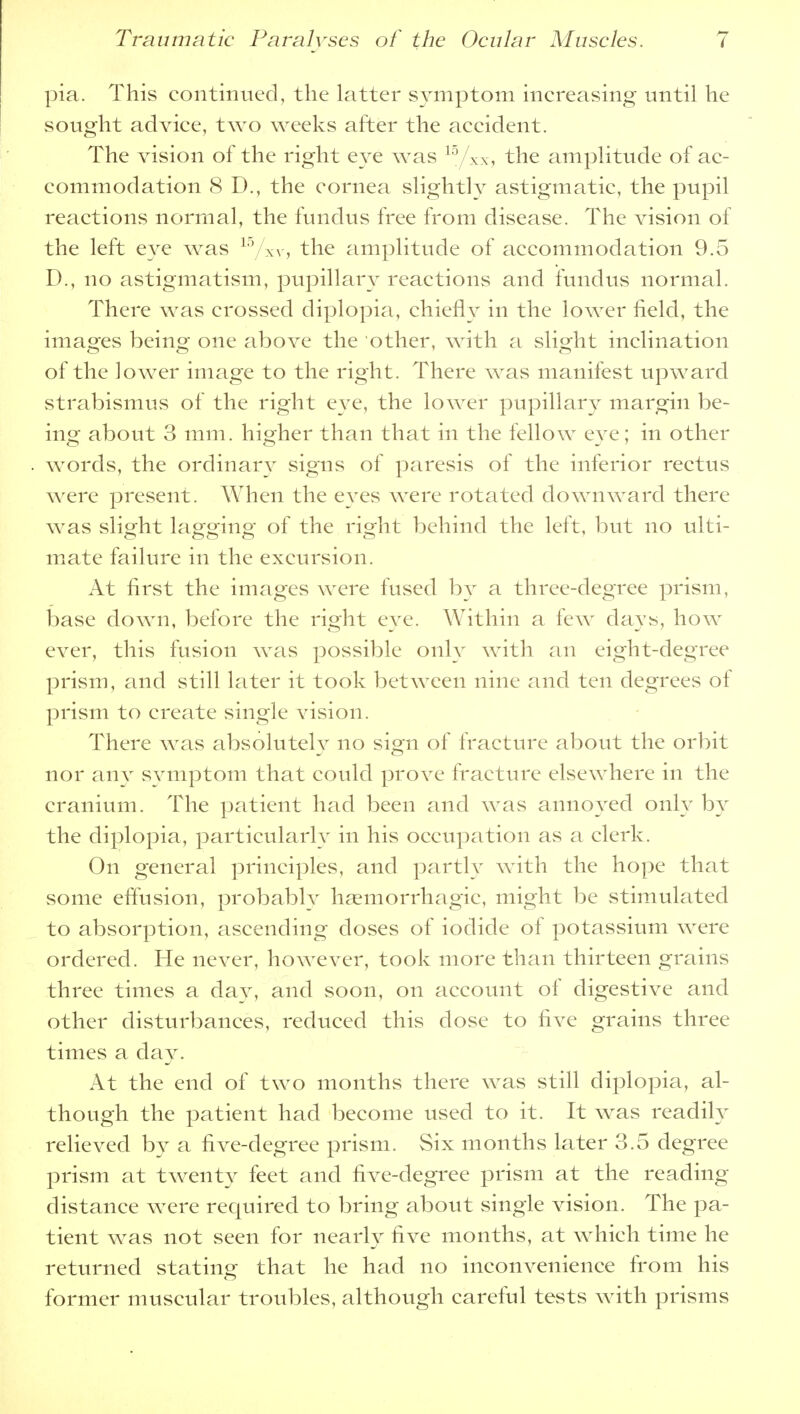 pia. This continued, the latter symptom increasing until he sought advice, two weeks after the accident. The vision of the right eve was 15/xx, the amplitude of ac- commodation 8 D., the cornea slightly astigmatic, the pupil reactions normal, the fundus free from disease. The vision of the left eye was 15/xy, the amplitude of accommodation 9.5 D., no astigmatism, pupillary reactions and fundus normal. There was crossed diplopia, chiefly in the lower field, the images being one above the other, with a slight inclination of the lower image to the right. There was manifest upward strabismus of the right eye, the lower pupillary margin be- ing about 3 mm. higher than that in the fellow eye; in other words, the ordinary signs of paresis of the inferior rectus were present. When the eves were rotated downward there was slight lagging of the right behind the left, but no ulti- mate failure in the excursion. At first the images were fused by a three-degree prism, base down, before the right eye. Within a few days, how ever, this fusion was possible only with an eight-degree prism, and still later it took between nine and ten degrees of prism to create single vision. There was absolutely no sign of fracture about the orbit nor any symptom that could prove fracture elsewhere in the cranium. The patient had been and was annoyed only by the diplopia, particularly in his occupation as a clerk. On general principles, and partly with the hope that some effusion, probably hemorrhagic, might be stimulated to absorption, ascending doses of iodide of potassium were ordered. He never, however, took more than thirteen grains three times a day, and soon, on account of digestive and other disturbances, reduced this dose to five grains three times a day. At the end of two months there was still diplopia, al- though the patient had become used to it. It was readily relieved by a five-degree prism. Six months later 3.5 degree prism at twenty feet and five-degree prism at the reading distance were required to bring about single vision. The pa- tient was not seen for nearly five months, at which time he returned stating that he had no inconvenience from his former muscular troubles, although careful tests with prisms