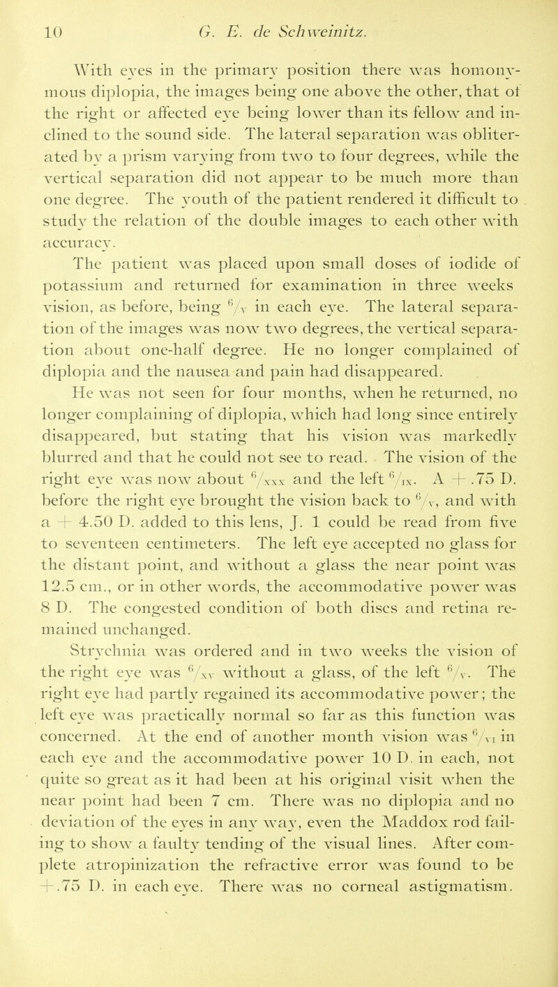 With eyes in the primary position there was homony- mous diplopia, the images being one above the other, that of the right or affected eye being lower than its fellow and in- clined to the sound side. The lateral separation wras obliter- ated by a prism varying from tw^o to four degrees, while the vertical separation did not appear to be much more than one degree. The youth of the patient rendered it difficult to study the relation of the double images to each other with accuracy. The patient was placed upon small doses of iodide of potassium and returned for examination in three weeks vision, as before, being 6/v in each eye. The lateral separa- tion of the images was now two degrees, the vertical separa- tion about one-half degree. He no longer complained of diplopia and the nausea and pain had disappeared. He was not seen for four months, when he returned, no longer complaining of diplopia, which had long since entirely disappeared, but stating that his vision was markedly blurred and that he could not see to read. The vision of the right eye w^as now about 6/xxx and the left 6/iX. A + .75 D. before the right eye brought the vision back to 6/v, and wTith a + 4.50 D. added to this lens, J. 1 could be read from five to seventeen centimeters. The left eye accepted no glass for the distant point, and without a glass the near point w^as 12.5 cm., or in other words, the accommodative power w^as 8 D. The congested condition of both discs and retina re- mained unchanged. Strychnia was ordered and in two weeks the vision of the right eye was 6/xv without a glass, of the left 6/Y. The right eye had partly regained its accommodative power; the left eye was practically normal so far as this function was concerned. At the end of another month vision wras 6 A-i in each eye and the accommodative power 10 D. in each, not quite so great as it had been at his original visit when the near point had been 7 cm. There was no diplopia and no deviation of the eyes in any way, even the Maddox rod fail- ing to show a faulty tending of the visual lines. After com- plete atropinization the refractive error was found to be + .75 D. in each eye. There wras no corneal astigmatism.