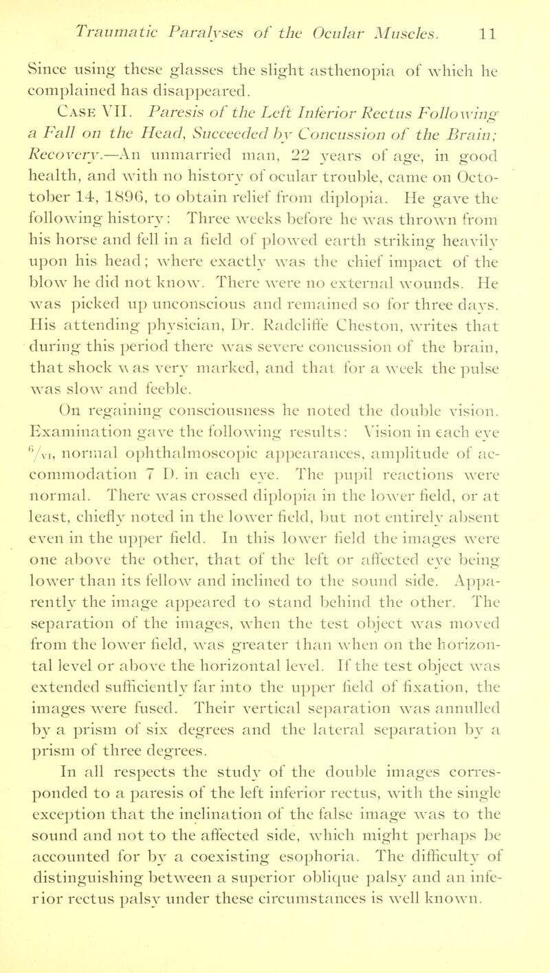 Since using these glasses the slight asthenopia of which he complained has disappeared. Case VII. Paresis of the Left Inferior Rectus Following- a Fall on the Head, Succeeded by Concussion of the Brain; Recovery.—An unmarried man, 22 years of age, in good health, and with no history of ocular trouble, came on Octo- tober 14, 1896, to obtain relief from diplopia. He gave the following history: Three weeks before he was thrown from his horse and fell in a field of plowed earth striking heavilv upon his head; where exactly was the chief impact of the blow he did not know. There were no external wounds. He was picked up unconscious and remained so for three davs. His attending physician, Dr. Radcliffe Cheston, writes that during this period there was severe concussion of the brain, that shock w as very marked, and that for a week the pulse was slow and feeble. On regaining consciousness he noted the double vision. Examination gave the following results: Vision in each eve 6/vi, normal ophthalmoscopic appearances, amplitude of ac- commodation 7 D. in each eye. The pupil reactions were normal. There was crossed diplopia in the lower field, or at least, chiefly noted in the lower field, but not entirely absent even in the upper field. In this lower field the images were one above the other, that of the left or affected eve being lower than its fellow and inclined to the sound side. Appa- rently the image appeared to stand behind the other. The separation of the images, when the test object was moved from the lower field, was greater than when on the horizon- tal level or above the horizontal level. If the test object was extended sufficiently far into the upper field of fixation, the images were fused. Their vertical separation was annulled by a prism of six degrees and the lateral separation by a prism of three degrees. In all respects the study of the double images corres- ponded to a paresis of the left inferior rectus, with the single exception that the inclination of the false image was to the sound and not to the affected side, which might perhaps be accounted for by a coexisting esophoria. The difficulty of distinguishing between a superior oblique palsy and an infe- rior rectus palsy under these circumstances is well known.