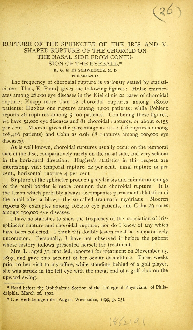 RUPTURE OF THE SPHINCTER OF THE IRIS AND V- SHAPED RUPTURE OF THE CHOROID ON THE NASAL SIDE FROM CONTU- SION OF THE EYEBALL * By G. E. De SCHWEINITZ, M. D. PHILADELPHIA. The frequency of choroidal rupture is variously stated by statisti- cians: Thus, E. Paunf gives the following figures: Hulse enumer- ates among 28,000 eye diseases in the Kiel clinic 22 cases of choroidal rupture; Knapp more than 12 choroidal ruptures among 18,000 patients; Hughes one rupture among 1,000 patients; while Pohlenz reports 46 ruptures among 5,000 patients. Combining these figures, we have 52,000 eye diseases and 81 choroidal ruptures, or about 0.155 per cent. Mooren gives the percentage as 0.014 (16 ruptures among 108,416 patients) and Cohn as 0.08 (8 ruptures among 100,000 eye diseases). As is well known, choroidal ruptures usually occur on the temporal side of the disc, comparatively rarely oh the nasal side, and very seldom in the horizontal direction. Hughes's statistics in this respect are interesting, viz.: temporal rupture, 82 per cent., nasal rupture 14 per cent., horizontal rupture 4 per cent. Rupture of the sphincter producingmydriasis and minutenotchings of the pupil border is more common than choroidal rupture. It is the lesion which probably always accompanies permanent dilatation of the pupil after a blow,—the so-called traumatic mydriasis Mooren reports 87 examples among 108,416 eye patients, and Cohn 29 cases among 100,000 eye diseases. I have no statistics to show the frequency of the association of iris- sphincter rupture and choroidal rupture; nor do I know of any which have been collected. I think this double lesion must be comparatively uncommon. Personally, I have not observed it before the patient whose history follows presented herself for treatment. Mrs. L., aged 31, married, reported for treatment on November 13, 1897, and gave this account of her ocular disabilities: Three weeks prior to her visit to my office, while standing behind of a golf player, she was struck in the left eye with the metal end of a golf club on the upward swing. * Read before the Ophthalmic Section of the College of Physicians of Phila- delphia, March 26, 1901. t Die Verletzungen des Auges, Wiesbaden, 1899, p. 131. I 6 i 2- \