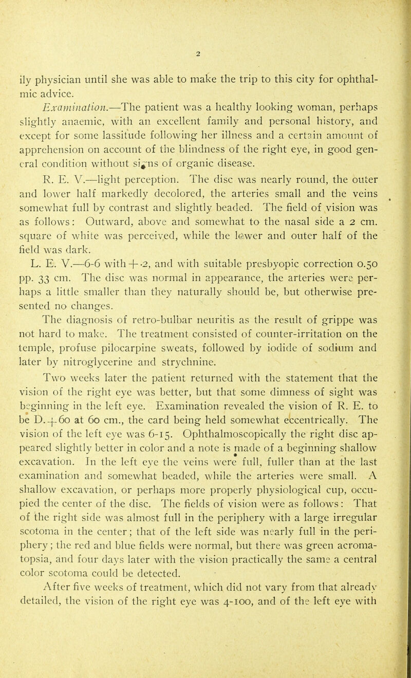 ily physician until she was able to make the trip to this city for ophthal- mic advice. Examination.—The patient was a healthy looking woman, perhaps slightly anaemic, with an excellent family and personal history, and except for some lassitude following her illness and a certain amount of apprehension on account of the blindness of the right eye, in good gen- eral condition without si^-ns of organic disease. R. E. V.—light perception. The disc was nearly round, the outer and lower half markedly decolored, the arteries small and the veins somewhat full by contrast and slightly beaded. The field of vision was as follows: Outward^ above and somewhat to the nasal side a 2 cm. square of white was perceived, while the lo'wer and outer half of the field was dark. L. E. V.—6-6 with-|--2, and with suitable presbyopic correction 0.50 pp. 33 cm. The disc was normal in appearance, the arteries were per- haps a little smaller than they naturally should be, but otherwise pre- sented no changes. The diagnosis of retro-bulbar neuritis as the result of grippe was not hard to make. The treatment consisted of counter-irritation on the temple, profuse pilocarpine sweats, followed by iodide of sodium and later by nitroglycerine and strychnine. Two weeks later the patient returned with the statement that the vision of the right eye was better, but that some dimness of sight was beginning in the left eye. Examination revealed the vision of R. E. to be D.-|-6o at 60 cm., the card being held somewhat eccentrically. The vision of the left eye was 6-15. Ophthalmoscopically the right disc ap- peared slightly better in color and a note is made of a beginning shallow excavation. In the left eye the veins were full, fuller than at the last examination and somewhat beaded, while the arteries were small. A shallow excavation, or perhaps more properly physiological cup, occu- pied the center of the disc. The fields of vision were as follows: That of the right side was almost full in the periphery with a large irregular scotoma in the center; that of the left side was nearly fuh in the peri- phery ; the red and blue fields were normal, but there was green acroma- topsia, and four days later with the vision practically the same a central color scotoma could be detected. After five weeks of treatment, which did not vary from that already detailed, the vision of the right eye was 4-100, and of the left eye with