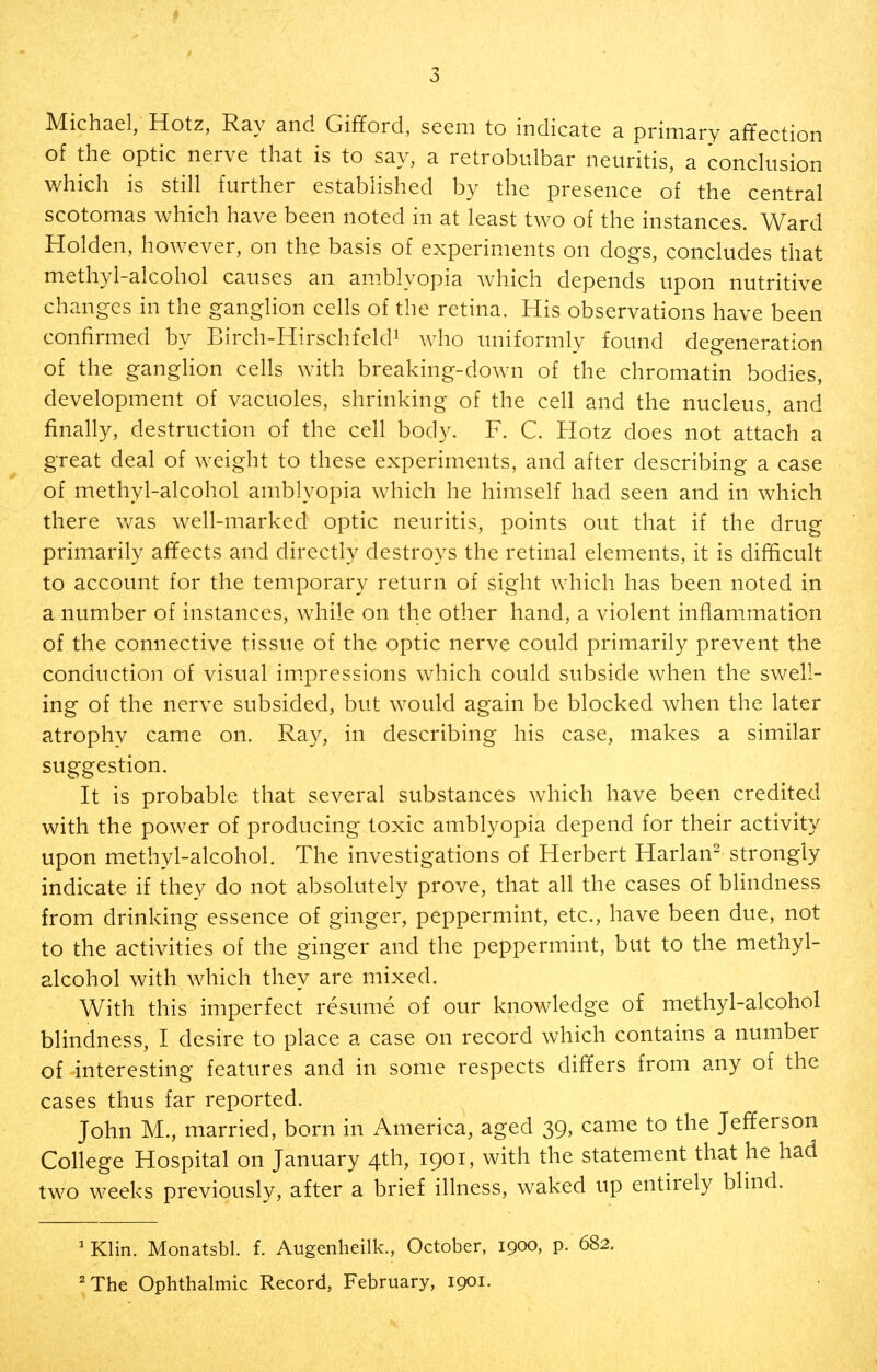 Michael, Hotz, Ray and Gifford, seem to indicate a primary affection of the optic nerve that is to say, a retrobulbar neuritis, a conclusion which is still further established by the presence of the central scotomas which have been noted in at least two of the instances. Ward Holden, however, on the basis of experiments on dogs, concludes that methyl-alcohol causes an amblyopia which depends upon nutritive changes in the ganglion cells of the retina. His observations have been confirmed by Birch-HirschfekP who uniformly found degeneration of the ganglion cells with breaking-down of the chromatin bodies, development of vacuoles, shrinking of the cell and the nucleus, and finally, destruction of the cell body. F. C. Hotz does not attach a great deal of weight to these experiments, and after describing a case of methyl-alcohol amblyopia which he himself had seen and in which there was well-marked optic neuritis, points out that if the drug primarily affects and directly destroys the retinal elements, it is difficult to account for the temporary return of sight which has been noted in a number of instances, while on the other hand, a violent inflammation of the connective tissue of the optic nerve could primarily prevent the conduction of visual impressions which could subside when the swell- ing of the nerve subsided, but would again be blocked when the later atrophv came on. Ray, in describing his case, makes a similar suggestion. It is probable that several substances which have been credited with the power of producing toxic amblyopia depend for their activity upon methyl-alcohol. The investigations of Herbert Harlan^ strongly indicate if they do not absolutely prove, that all the cases of bhndness from drinking essence of ginger, peppermint, etc., have been due, not to the activities of the ginger and the peppermint, but to the methyl- alcohol with which they are mixed. With this imperfect resume of our knowledge of methyl-alcohol blindness, I desire to place a case on record which contains a number of interesting features and in some respects differs from any of the cases thus far reported. John M., married, born in America, aged 39, came to the Jefferson College Hospital on January 4th, 1901, with the statement that he had two weeks previously, after a brief illness, waked up entirely blind. 'Klin. Monatsbl. f. Augenheilk., October, 1900, p. 682. ^The Ophthalmic Record, February, 1901.