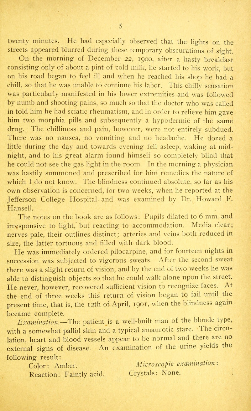 t\\Tnty minutes. He had especially observed that the lights on the streets appeared blurred during these temporary obscurations of sight. On the morning of December 22, 1900, after a hasty breakfast consisting only of about a pint of cold milk, he started to his work, but on his road began to feel ill and when he reached his shop he had a chill, so that he was unable to continue his labor. This chilly sensation was particularly manifested in his lower extremities and was followed by numb and shooting pains, so much so that the doctor who was called in told him he had sciatic rheumatism, and in order to relieve him gave him two morphia pills and subsequently a hypodermic of the same drug. The chilliness and pain, however, were not entirely subdued. There was no nausea, no vomiting and no headache. He dozed a little during the day and towards evening fell asleep, waking at mid- night, and to his great alarm found himself so completely blind that he could not see the gas light in the room. In the morning a physician was hastily summoned and prescribed for him rem.edies the nature of which I do not know. The blindness continued absolute, so far as his own observation is concerned, for two weeks, when he reported at the Jefferson College Hospital and was examined by Dr. Howard F. Hansell. The notes on the book are as follows: Pupils dilated to 6 mm. and irresponsive to light,' but reacting to accommodation. Media clear; nerves pale, their outlines distinct; arteries and veins both reduced in size, the latter tortuous and filled with dark blood. He was immediately ordered pilocarpine, and for fourteen nights in succession was subjected to vigorous sweats. After the second sweat there was a slight return of vision, and by the end of two weeks he was able to distinguish objects so that he could walk alone upon the street. He never, however, recovered sufficient vision to recognize faces. At the end of three weeks this return of vision began to fail until the present time, that is, the 12th of April, 1901, when the blindness again became complete. Examination.—The patient is a well-built man of the blonde type, with a somewhat pallid skin and a typical amaurotic stare. The circu- lation, heart and blood vessels appear to be normal and there are no external signs of disease. An examination of the urine yields the following result: Color: Amber. Microscopic examination: Reaction: Faintly acid. Crystals: None. !