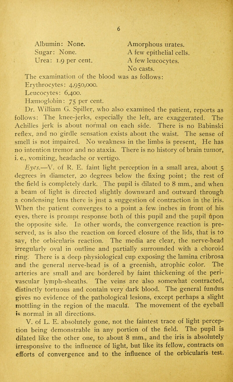 Albumin: None. Sugar: None. Urea: 1.9 per cent. Amorphous urates. A few epithelial cells. A few leucocytes. No casts. The examination of the blood was as follows: Erythrocytes: 4,950,000. Leucocytes: 6,400. Haemoglobin : 75 per cent. Dr. William G. Spiller, who also examined the patient, reports as follows: The knee-jerks, especiahy the left, are exaggerated. The Achilles jerk is about normal on each side. There is no Babinski reflex, and no girdle sensation exists about the waist. The sense of smell is not impaired. No weakness in the limbs is present. He has no intention tremor and no ataxia. There is no history of brain tumor, i. e., vomiting, headache or vertigo. Eyes.—V. of R. E. faint light perception in a small area, about 5 degrees in diameter, 20 degrees below the fixing point; the rest of the field is completely dark. The pupil is dilated to 8 mm., and when a beam of light is directed slightly downward and outward through a condensing lens there is just a suggestion of contraction in the iris. When the patient converges to a point a few inches in front of his eyes, there is prompt response both of this pupil and the pupil upon the opposite side. In other words, the convergence reaction is pre- served, as is also the reaction on forced closure of the lids, that is to say, the orbicularis reaction. The media are clear, the nerve-head irregularly oval in outline and partially surrounded with a choroid ring. There is a deep physiological cup exposing the lamina cribrosa and the general nerve-head is of a greenish, atrophic color. The arteries are sm.all and are bordered by faint thickening of the peri- vascular lymph-sheaths. The veins are also somewhat contracted, distinctly tortuous and contain very dark blood. The general fundus gives no evidence of the pathological lesions, except perhaps a slight mottling in the region of the macula. The movement of the eyeball is normal in all directions. V. of L. E. absolutely gone, not the faintest trace of light percep- tion being demonstrable in any portion of the field. The pupil is dilated like the other one, to about 8 mm., and the iris is absolutely irresponsive to the influence of light, but like its fellow, contracts on efforts of convergence and to the influence of the orbicularis test.