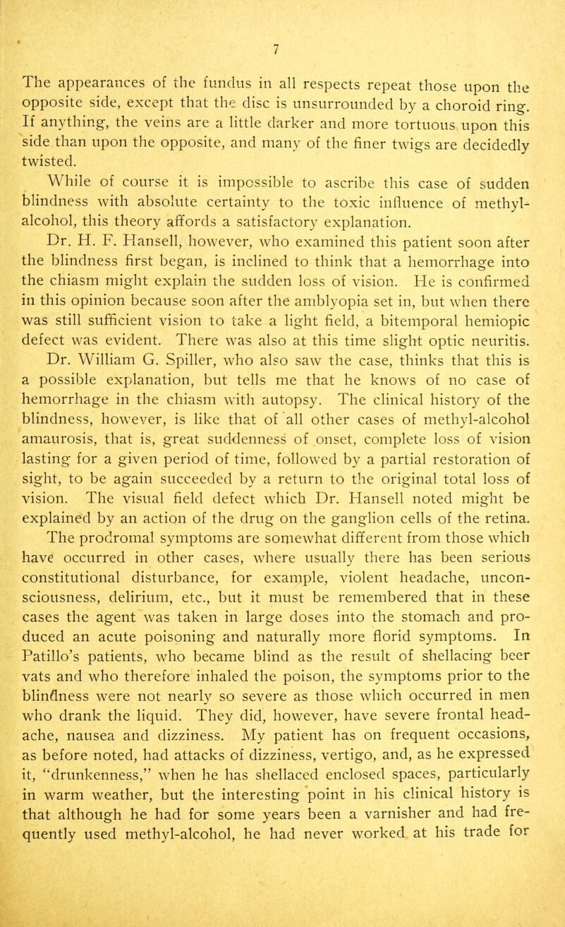 The appearances of the fundus in all respects repeat those upon the opposite side, except that the disc is unsurrounded by a choroid ring. If anything, the veins are a little darker and more tortuous upon this side than upon the opposite, and many of the finer twigs are decidedly twisted. While of course it is impossible to ascribe this case of sudden blindness with absolute certainty to the toxic influence of methyl- alcohol, this theory affords a satisfactory explanation. Dr. H. F. Hansell, however, who examined this patient soon after the blindness first began, is inclined to think that a hemorrhage into the chiasm might explain the sudden loss of vision. He is confirmed in this opinion because soon after the amblyopia set in, but when there was still sufficient vision to take a light field, a bitemporal hemiopic defect was evident. There was also at this time slight optic neuritis. Dr. William G. Spiller, who also saw the case, thinks that this is a possible explanation, but tells me that he knows of no case of hemorrhage in the chiasm with autopsy. The clinical history of the blindness, however, is like that of all other cases of methyl-alcohol amaurosis, that is, great suddenness of onset, complete loss of vision lasting for a given period of time, followed by a partial restoration of sight, to be again succeeded by a return to the original total loss of vision. The visual field defect which Dr. Hansell noted might be explained by an action of the drug on the ganglion cells of the retina. The prodromal symptoms are somewhat different from those which have occurred in other cases, where usually there has been serious constitutional disturbance, for example, violent headache, uncon- sciousness, delirium, etc., but it must be remembered that in these cases the agent was taken in large doses into the stomach and pro- duced an acute poisoning and naturally more florid symptoms. In Patillo's patients, who became blind as the result of shellacing beer vats and who therefore inhaled the poison, the symptoms prior to the blindness were not nearly so severe as those which occurred in men who drank the liquid. They did, however, have severe frontal head- ache, nausea and dizziness. My patient has on frequent occasions, as before noted, had attacks of dizziness, vertigo, and, as he expressed it, drunkenness, when he has shellaced enclosed spaces, particularly in warm weather, but the interesting point in his clinical history is that although he had for some years been a varnisher and had fre- quently used methyl-alcohol, he had never worked at his trade for