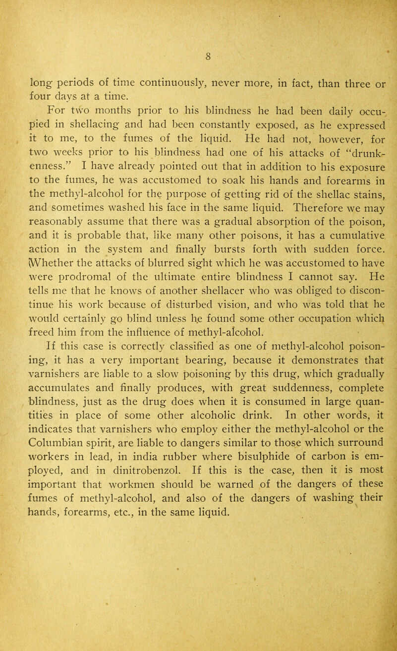 long periods of time continuously, never more, in fact, than three or four days at a time. For two months prior to his blindness he had been daily occu- pied in shellacing and had been constantly exposed, as he expressed it to me, to the fum.es of the liquid. He had not, however, for two weeks prior to his blindness had one of his attacks of ''drunk- enness. I have already pointed out that in addition to his exposure to the fumes, he was accustomed to soak his hands and forearms in the methyl-alcohol for the purpose of getting rid of the shellac stains, and sometimes washed his face in the same liquid. Therefore we may reasonably assume that there was a gradual absorption of the poison, and it is probable that, like many other poisons, it has a cumulative action in the system and finally bursts forth with sudden force. IVVhether the attacks of blurred sight which he was accustomed to have were prodromal of the ultimate entire blindness I cannot say. He tells me that he knows of another shellacer who was obliged tO' discon- tinue his work because of disturbed vision, and who was told that he would certainly go blind unless he found some other occupation which freed him from the influence of methyl-alcohol. If this case is correctly classified as one of methyl-alcohol poison- ing, it has a very important bearing, because it demonstrates that varnishers are liable to a slow poisoning by this drug, which gradually accumulates and finally produces, with great suddenness, complete blindness, just as the drug does when it is consumed in large quan- tities in place of some other alcoholic drink. In other words, it indicates that varnishers who employ either the methyl-alcohol or the Columbian spirit, are liable to dangers similar to those wdiich surround workers in lead, in india rubber where bisulphide of carbon is em- ployed, and in dinitrobenzol. If this is the case, then it is most important that workmen should be warned of the dangers of these fumes of methyl-alcohol, and also of the dangers of washing their hands, forearms, etc., in the same liquid.