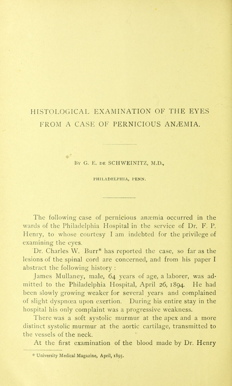 HISTOLOGICAL EXAMINATION OF THE EYES FROM A CASE OF PERNICIOUS ANEMIA. By G. E. de SCHWEINITZ, M.D., PHILADELPHIA, PENN. The following case of pernicious anaemia occurred in the wards of the Philadelphia Hospital in the service of Dr. F. P. Henry, to whose courtesy I am indebted for the privilege of examining the eyes. ' Dr. Charles W, Burr* has reported the case, so far as the lesions of the spinal cord are concerned, and from his paper I abstract the following history : James Mullaney, male, 64 years of age, a laborer, was ad- mitted to the Philadelphia Hospital, April 26, 1894. He had been slowly growing weaker for several years and complained of slight dyspnoea upon exertion. During his entire stay in the hospital his only complaint was a progressive weakness. There was a soft systolic murmur at the apex and a more distinct systolic murmur at the aortic cartilage, transmitted to the vessels of the neck. At the first examination of the blood made by Dr. Henry * University Medical Magazine, April, 1895.