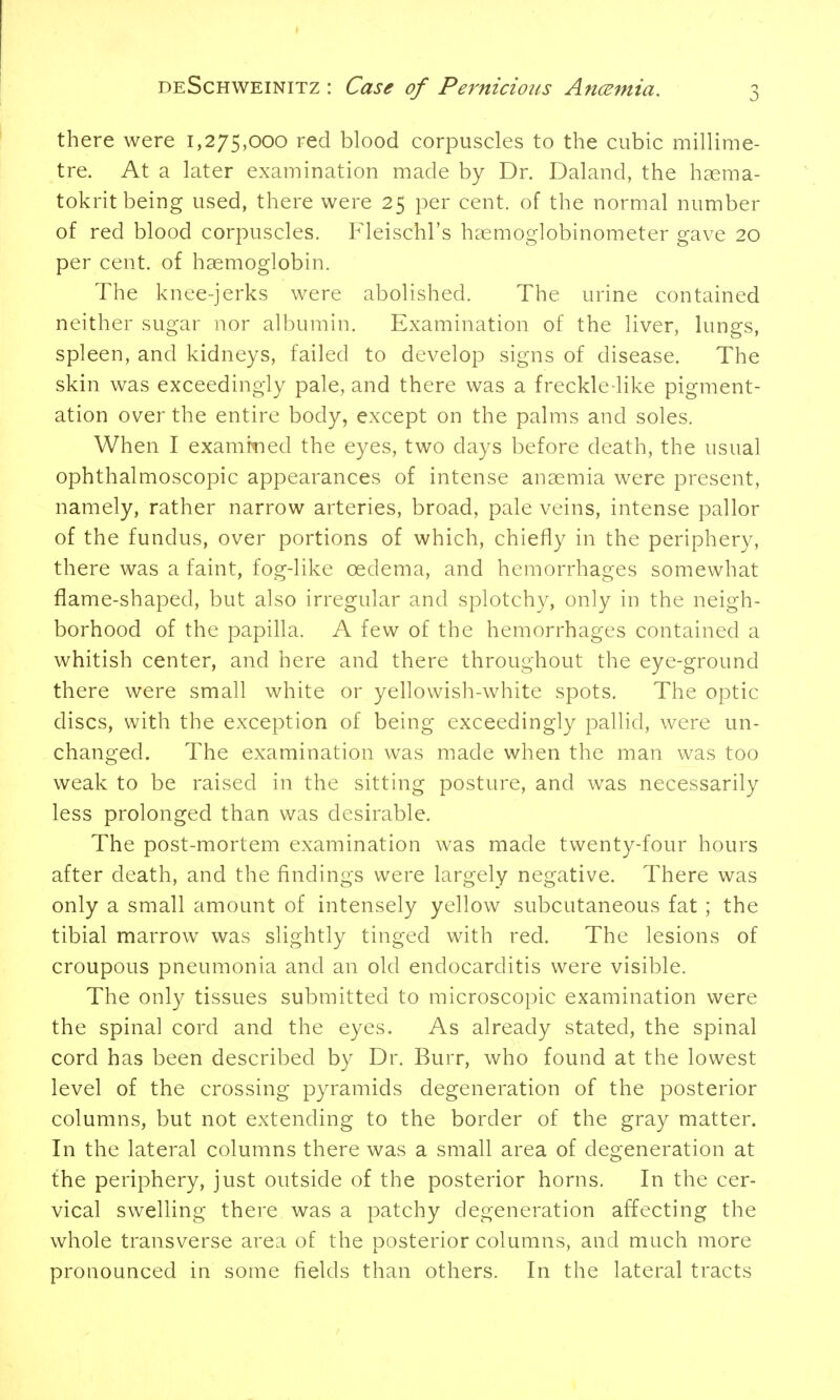 there were 1,275,000 red blood corpuscles to the cubic millime- tre. At a later examination made by Dr. Daland, the haema- tokrit being used, there were 25 per cent, of the normal number of red blood corpuscles. Fleischl's haemoglobinometer gave 20 per cent, of haemoglobin. The knee-jerks were abolished. The urine contained neither sugar nor albumin. Examination of the liver, lungs, spleen, and kidneys, failed to develop signs of disease. The skin was exceedingly pale, and there was a freckle-like pigment- ation over the entire body, except on the palms and soles. When I examined the eyes, two days before death, the usual ophthalmoscopic appearances of intense anaemia were present, namely, rather narrow arteries, broad, pale veins, intense pallor of the fundus, over portions of which, chiefly in the periphery, there was a faint, fog-like oedema, and hemorrhages somewhat flame-shaped, but also irregular and splotchy, only in the neigh- borhood of the papilla. A few of the hemorrhages contained a whitish center, and here and there throughout the eye-ground there were small white or yellowish-white spots. The optic discs, with the exception of being exceedingly pallid, were un- changed. The examination was made when the man was too weak to be raised in the sitting posture, and was necessarily less prolonged than was desirable. The post-mortem examination was made twenty-four hours after death, and the findings were largely negative. There was only a small amount of intensely yellow subcutaneous fat ; the tibial marrow was slightly tinged with red. The lesions of croupous pneumonia and an old endocarditis were visible. The only tissues submitted to microscopic examination were the spinal cord and the eyes. As already stated, the spinal cord has been described by Dr. Burr, who found at the lowest level of the crossing pyramids degeneration of the posterior columns, but not extending to the border of the gray matter. In the lateral columns there was a small area of degeneration at the periphery, just outside of the posterior horns. In the cer- vical swelling there was a patchy degeneration affecting the whole transverse area of the posterior columns, and much more pronounced in some fields than others. In the lateral tracts