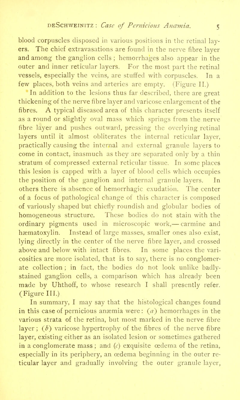 blood corpuscles disposed in various positions in the retinal lay- ers. The chief extravasations are found in the nerve fibre layer and among the ganglion cells ; hemorrhages also appear in the outer and inner reticular layers. For the most part the retinal vessels, especially the veins, are stuffed with corpuscles. In a few places, both veins and arteries are empty. (Figure II.) In addition to the lesions thus far described, there are great thickening of the nerve fibre layer and varicose enlargement of the fibres. A typical diseased area of this character presents itself as a round or slightly oval mass which springs from the nerve fibre layer and pushes outward, pressing the overlying retinal layers until it almost obliterates the internal reticular layer, practically causing the internal and external granule layers to come in contact, inasmuch as they are separated only by a thin stratum of compressed external reticular tissue. In some places this lesion is capped with a layer of blood cells which occupies the position of the ganglion and internal granule layers. In others there is absence of hemorrhagic exudation. The center of a focus of pathological change of this character is composed of variously shaped but chiefly roundish and globular bodies of homogeneous structure. These bodies do not stain with the ordinary pigments used in microscopic work,— carmine and haematoxylin. Instead of large masses, smaller ones also exist, lying directly in the center of the nerve fibre layer, and crossed above and below with intact fibres. In some places the vari- cosities are more isolated, that is to say, there is no conglomer- ate collection ; in fact, the bodies do not look unlike badly- stained ganglion cells, a comparison which has already been made by Uhthoff, to whose research I shall presently refer. (Figure III.) In summary, I may say that the histological changes found in this case of pernicious anaemia were: (^) hemorrhages in the various strata of the retina, but most marked in the nerve fibre layer; (Jf) varicose hypertrophy of the fibres of the nerve fibre layer, existing either as an isolated lesion or sometimes gathered in a conglomerate mass; and {c) exquisite oedema of the retina, especially in its periphery, an oedema beginning in the outer re- ticular layer and gradually involving the outer granule layer,