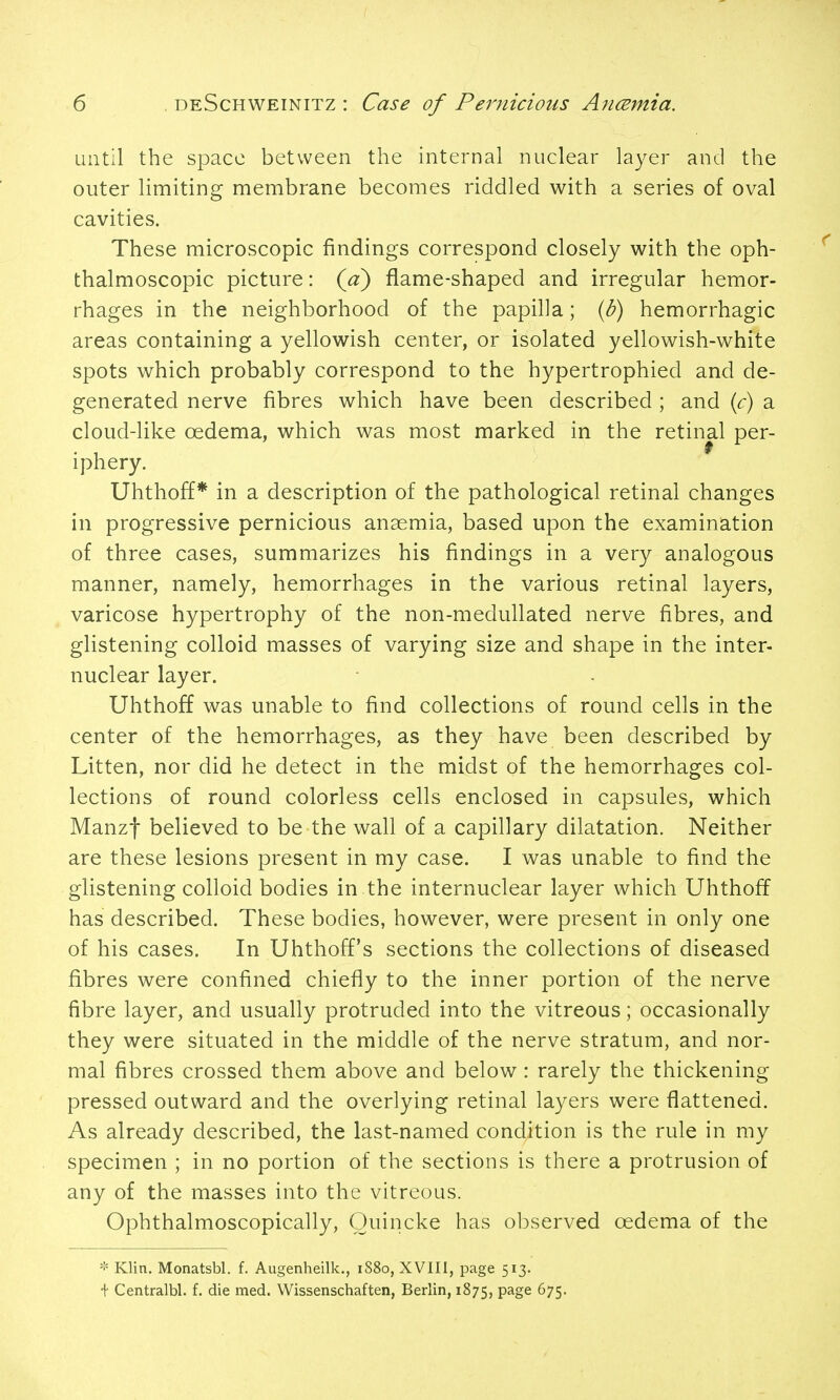 until the space between the internal nuclear layer and the outer limiting membrane becomes riddled with a series of oval cavities. These microscopic findings correspond closely with the oph- thalmoscopic picture: (jx) flame-shaped and irregular hemor- rhages in the neighborhood of the papilla; {b) hemorrhagic areas containing a yellowish center, or isolated yellowish-white spots which probably correspond to the hypertrophied and de- generated nerve fibres which have been described ; and {c) a cloud-like oedema, which was most marked in the retinal per- iphery. Uhthoff* in a description of the pathological retinal changes in progressive pernicious anaemia, based upon the examination of three cases, summarizes his findings in a very analogous manner, namely, hemorrhages in the various retinal layers, varicose hypertrophy of the non-medullated nerve fibres, and glistening colloid masses of varying size and shape in the inter- nuclear layer. Uhthoff was unable to find collections of round cells in the center of the hemorrhages, as they have been described by Litten, nor did he detect in the midst of the hemorrhages col- lections of round colorless cells enclosed in capsules, which Manzf believed to be the wall of a capillary dilatation. Neither are these lesions present in my case. I was unable to find the glistening colloid bodies in the internuclear layer which Uhthoff has described. These bodies, however, were present in only one of his cases. In Uhthoff's sections the collections of diseased fibres were confined chiefly to the inner portion of the nerve fibre layer, and usually protruded into the vitreous; occasionally they were situated in the middle of the nerve stratum, and nor- mal fibres crossed them above and below: rarely the thickening pressed outward and the overlying retinal layers were flattened. As already described, the last-named condition is the rule in my specimen ; in no portion of the sections is there a protrusion of any of the masses into the vitreous. Ophthalmoscopically, Quincke has observed oedema of the * Klin. Monatsbl. f. Augenheilk., 1880, XVIII, page 513. •j- Centralbl. f. die med. Wissenschaften, Berlin, 1875, P^g^ ^75-