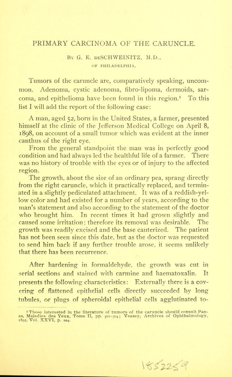 PRIMARY CARCINOMA OF THE CARUNCLE. By G. E. deSCHWEINITZ, M.D., OF PHILADELPHIA. Tumors of the caruncle are, comparatively speaking, uncom- mon. Adenoma, cystic adenoma, fibro-lipoma, dermoids, sar- coma, and epithelioma have been found in this region.^ To this list I will add the report of the following case: A man, aged 52, born in the United States, a farmer, presented himself at the clinic of the JefTerson Medical College on April 8, 1898, on account of a small tumor which was evident at the inner canthus of the right eye. From the general standpoint the man was in perfectly good condition and had always led the healthful life of a farmer. There was no history of trouble with the eyes or of injury to the afifected region. The growth, about the size of an ordinary pea, sprang directly from the right caruncle, which it practically replaced, and termin- ated in a slightly pediculated attachment. It was of a reddish-yel- low color and had existed for a number of years, according to the man's statement and also according to the statement of the doctor who brought him. In recent times it had grown slightly and caused some irritation; therefore its removal was desirable. The growth was readily excised and the base cauterized. The patient has not been seen since this date, but as the doctor was requested to send him back if any further trouble arose, it seems unlikely that there has been recurrence. After hardening in formaldehyde, the growth was cut in serial sections and stained with carmine and haematoxalin. It presents the following characteristics: Externally there is a cov- ering of flattened epithelial cells directly succeeded by long tubules, or plugs of spheroidal epithelial cells agglutinated to- 1 Those interested in the literature of tumors of the caruncle should consult Pan- as, Maladies des Yeux, Tome II, pp. 301-^04; Veasey, Archives of Ophthalmology, i8q7, Vol. XXVI, p. 204.