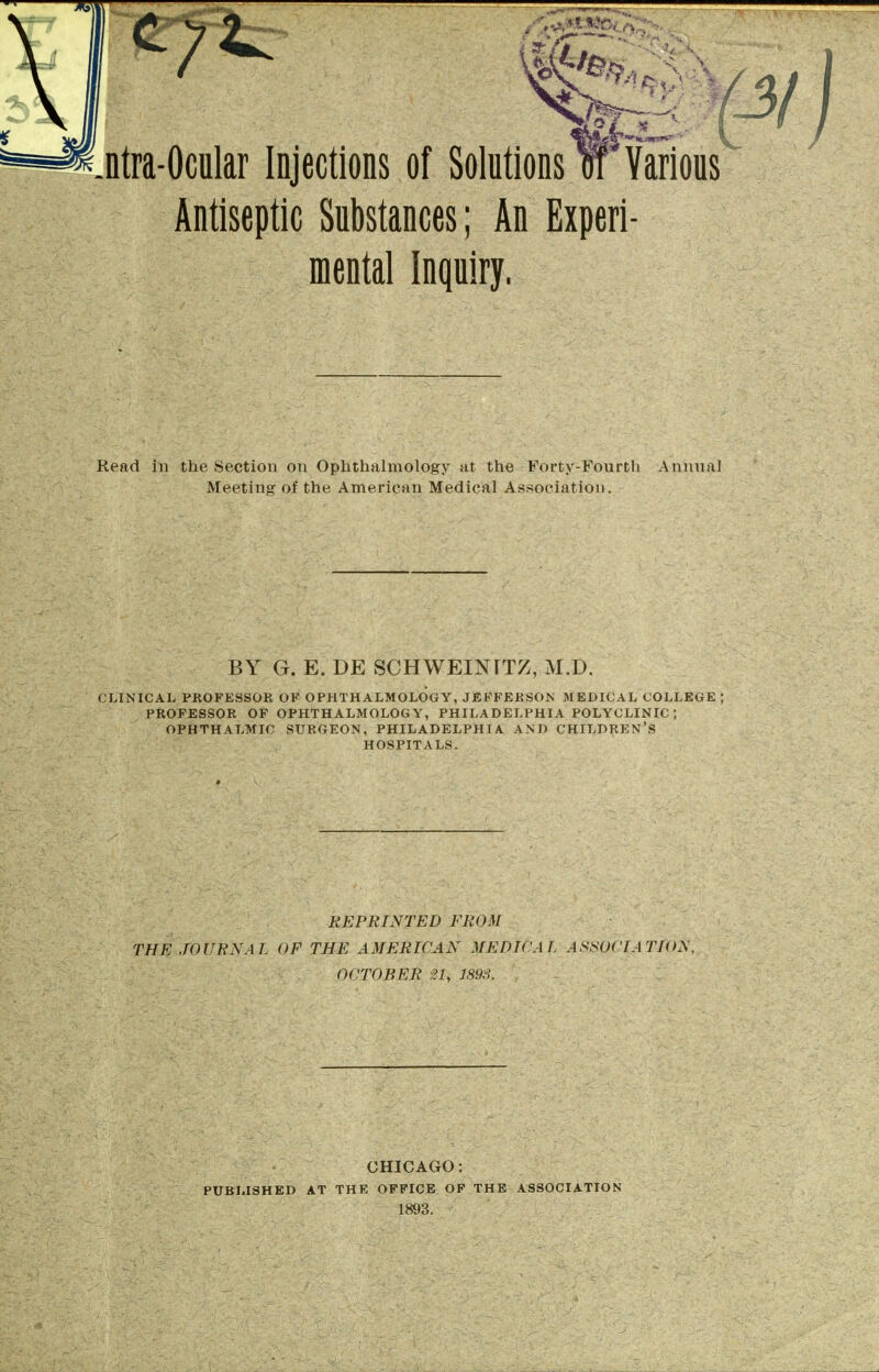 Antiseptic Substances; An Experi- mental Inquiry. Read in the Section on Ophthalmology at the Forty-Fourtli AnnnaJ Meeting of the American Medical Association. CLINICAL PROFESSOR OF OPHTHALMOLOGY, JEFFERSON MEDICAL COLLEGE ; PROFESSOR OF OPHTHALMOLOGY, PHILADELPHIA POLYCLINIC; OPHTHALMIC SURGEON, PHILADELPHIA AND CHILDREN'S REPRINTED EROM THE JOURNAL OF THE AMERICAN MEDICAL ASSiJCfATION, OCTOBER 21, m.i. CHICAGO: PUBLISHED AT THE OFFICE OF THE ASSOCIATION 1893. BY G. E. DE SCHWEINTTZ, M.D. HOSPITALS.