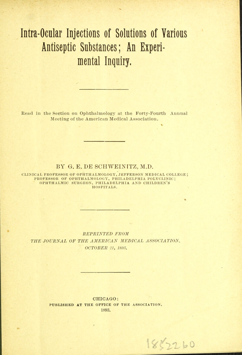 Antiseptic Substances; An Experi- mental Inquiry. Read in the Section on Oplithalmology at the Forty-Fourth Annual Meeting of the American Medical Association. BY G. E. DE SCHWEINTTZ, M.D. CLINICAL PROFESSOR OF OPHTHALMOLOGY, JEFFERSON MEDICAL COLLEGE PROFESSOR OF OPHTHALMOLOGY, PHILADELPHIA POLYCLINIC ; OPHTHALMIC SURGEON, PHILADELPHIA AND CHILDREN'S HOSPITALS. REPRINTED FROM THE JOURNAL OF THE AMERICAN MEDICAL ASSOCIATION, OCTOBER 21, 1893. CHICAGO: PUBLISHED AT THE OFFICE OF THE ASSOCIATION.