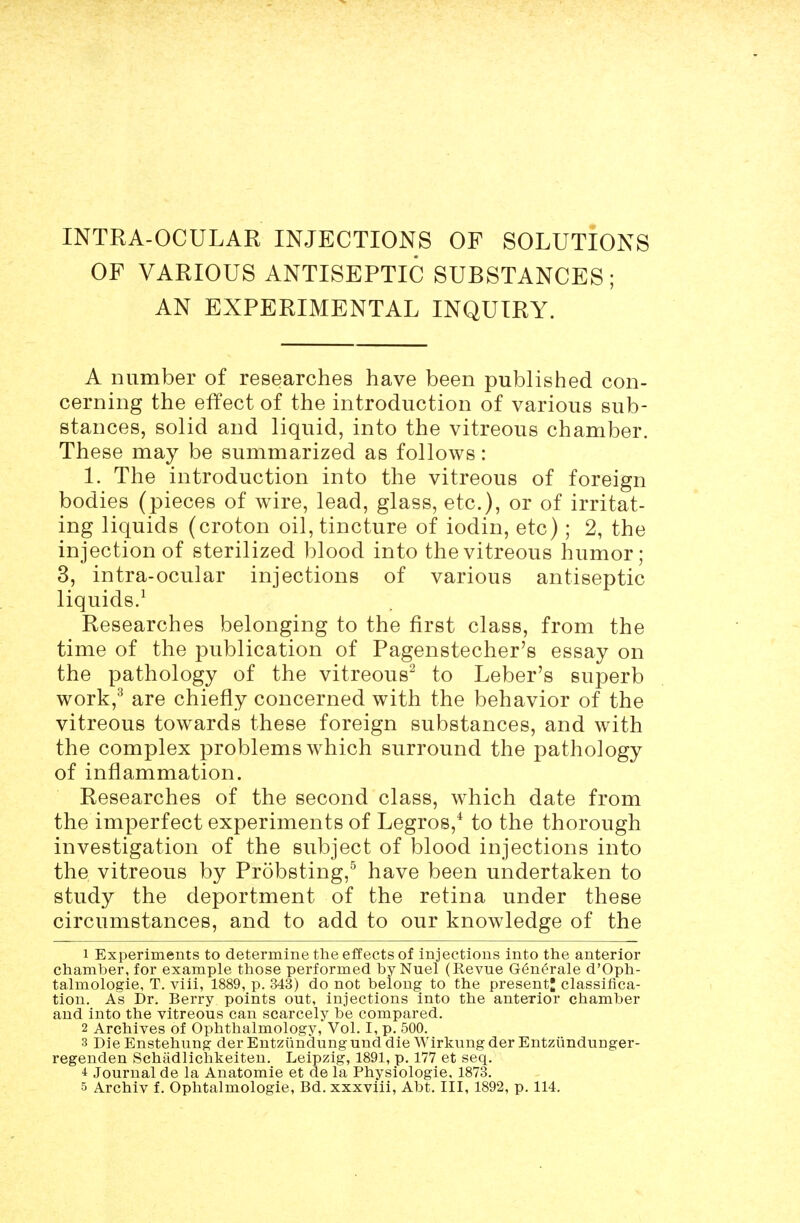 OF VARIOUS ANTISEPTIC SUBSTANCES; AN EXPERIMENTAL INQUIRY. A number of researches have been published con- cerning the effect of the introduction of various sub- stances, solid and liquid, into the vitreous chamber. These may be summarized as follows: 1. The introduction into the vitreous of foreign bodies (pieces of wire, lead, glass, etc.), or of irritat- ing liquids (croton oil, tincture of iodin, etc); 2, the injection of sterilized blood into the vitreous humor; 3, intra-ocular injections of various antiseptic liquids.^ Researches belonging to the first class, from the time of the publication of Pagenstecher's essay on the pathology of the vitreous^ to Leber's superb work,^ are chiefly concerned with the behavior of the vitreous towards these foreign substances, and with the complex problems which surround the pathology of inflammation. Researches of the second class, which date from the imperfect experiments of Legros,* to the thorough investigation of the subject of blood injections into the vitreous by Probsting,^ have been undertaken to study the deportment of the retina under these circumstances, and to add to our knowledge of the 1 Experiments to determine the effects of injections into the anterior chamber, for example those performed by Nuel (Revue G(§nerale d'Oph- talmoloffie, T. viii, 1889, p. 343) do not belong to the present; classifica- tion. As Dr. Berry points out, injections into the anterior chamber and into the vitreous can scarcely be compared. 2 Archives of Ophthalmology, Vol. I, p. 500. 3 Die Enstehung der Entziindung und die Wirkung der Entziindunger- regenden Schadlichkeiten. Leipzig, 1891, p. 177 et seq. ■i Journal de la Anatomic et de la Physiologic. 1873. 5 Archiv f. Ophtalmologie, Bd. xxxviii, Abt. Ill, 1892, p. 114.